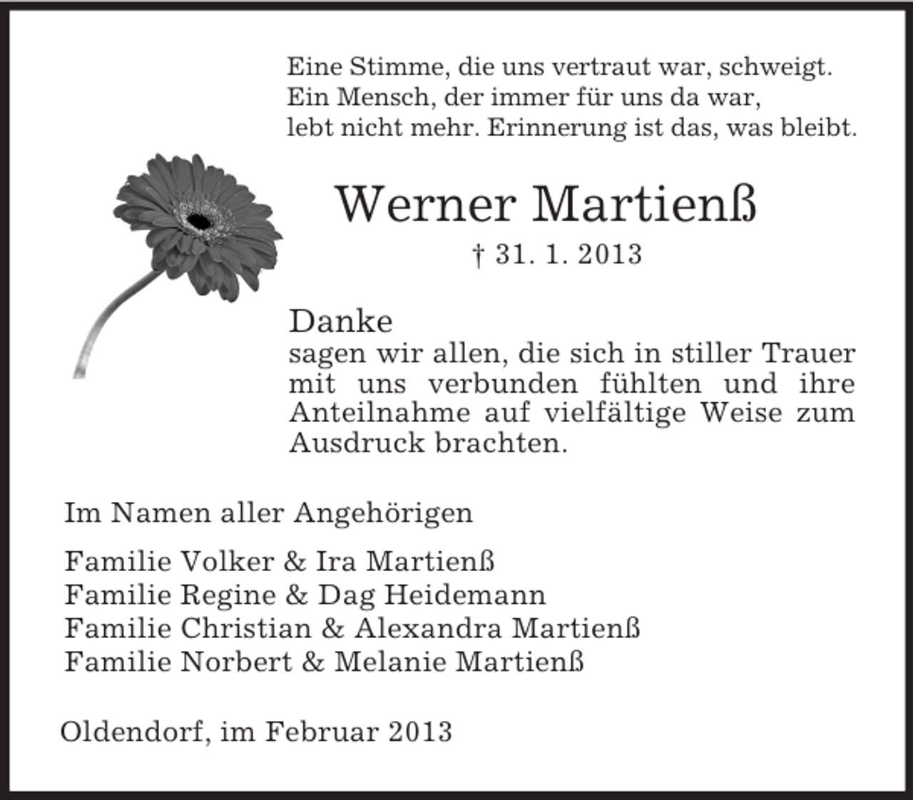 <p>Eine Stimme, die uns vertraut war, schweigt.<br />Ein Mensch, der immer für uns da war,<br />lebt nicht mehr. Erinnerung ist das, was bleibt.</p><p>Werner Martienß<br />† 31. 1. 2013</p><p>Danke<br />sagen wir allen, die sich in stiller Trauer<br />mit uns verbunden fühlten und ihre<br />Anteilnahme auf vielfältige Weise zum<br />Ausdruck brachten.<br />Im Namen aller Angehörigen<br />Familie Volker &amp; Ira Martienß<br />Familie Regine &amp; Dag Heidemann<br />Familie Christian &amp; Alexandra Martienß<br />Familie Norbert &amp; Melanie Martienß<br />Oldendorf, im Februar 2013</p>