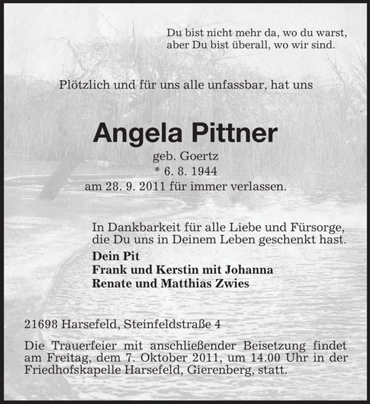 <p>Du bist nicht mehr da, wo du warst,<br />aber Du bist überall, wo wir sind.</p><p>Plötzlich und für uns alle unfassbar, hat uns</p><p>Angela Pittner<br />geb. Goertz<br />* 6. 8. 1944<br />am 28. 9. 2011 für immer verlassen.<br />In Dankbarkeit für alle Liebe und Fürsorge,<br />die Du uns in Deinem Leben geschenkt hast.<br />Dein Pit<br />Frank und Kerstin mit Johanna<br />Renate und Matthias Zwies</p><p>21698 Harsefeld, Steinfeldstraße 4<br />Die Trauerfeier mit anschließender Beisetzung findet<br />am Freitag, dem 7. Oktober 2011, um 14.00 Uhr in der<br />Friedhofskapelle Harsefeld, Gierenberg, statt.</p>