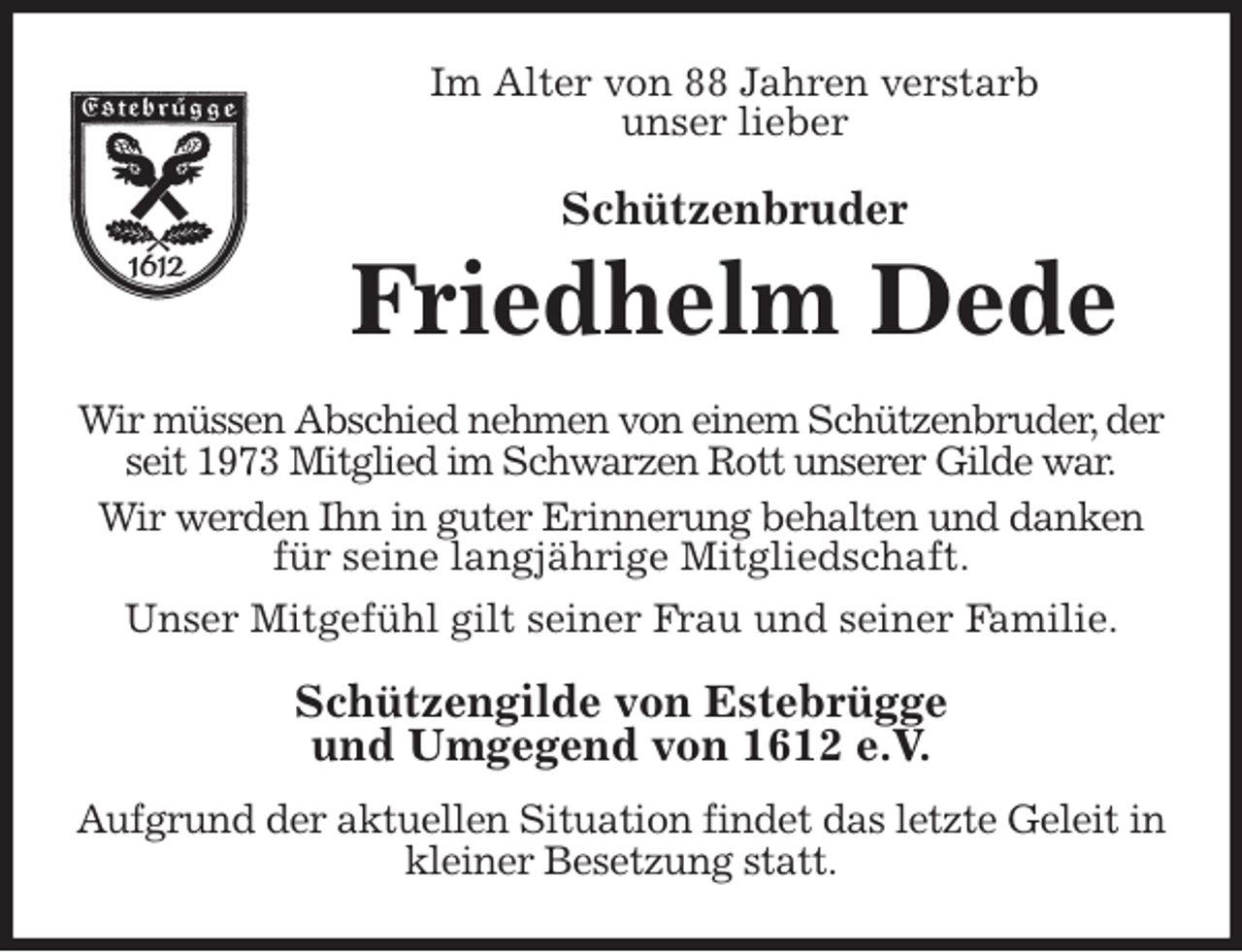 <p>Im Alter von 88 Jahren verstarb<br />unser lieber<br />Schützenbruder<br />Friedhelm Dede<br />Wir müssen Abschied nehmen von einem Schützenbruder, der seit 1973 Mitglied im Schwarzen Rott unserer Gilde war.<br />Wir werden Ihn in guter Erinnerung behalten und danken für seine langjährige Mitgliedschaft.<br />Unser Mitgefühl gilt seiner Frau und seiner Familie.<br />Schützengilde von Estebrügge<br />und Umgegend von 1612 e.V.<br />Aufgrund der aktuellen Situation findet das letzte Geleit in kleiner Besetzung statt.</p>