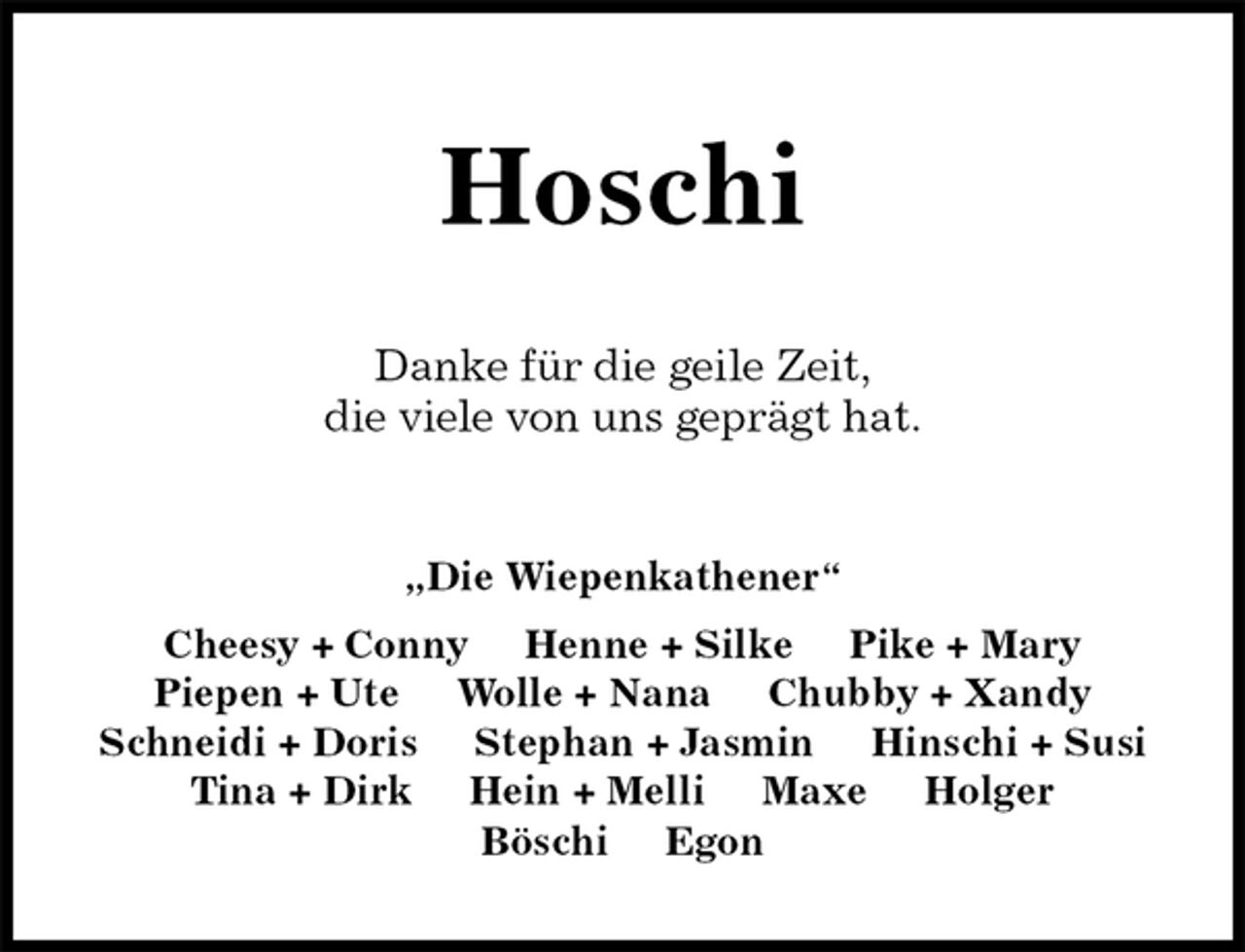 <p>Hoschi<br />Danke für die geile Zeit,<br />die viele von uns geprägt hat.<br />„Die Wiepenkathener“<br />Cheesy + Conny Henne + Silke Pike + Mary<br />Piepen + Ute Wolle + Nana Chubby + Xandy<br />Schneidi + Doris Stephan + Jasmin Hinschi + Susi<br />Tina + Dirk Hein + Melli Maxe Holger<br />Böschi Egon</p>