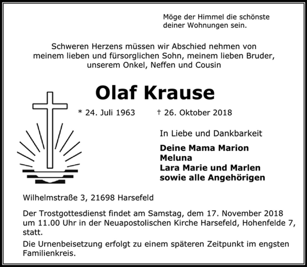 <p>Möge der Himmel die schönste deiner Wohnungen sein.<br />Schweren Herzens müssen wir Abschied nehmen von<br />meinem lieben und fürsorglichen Sohn, meinem lieben Bruder,<br />unserem Onkel, Neffen und Cousin<br />Olaf Krause<br />* 24. Juli 1963 † 26. Oktober 2018<br />In Liebe und Dankbarkeit<br />Deine Mama Marion<br />Meluna<br />Lara Marie und Marlen<br />sowie alle Angehörigen<br />Wilhelmstraße 3, 21698 Harsefeld<br />Der Trostgottesdienst findet am Samstag, dem 17. November 2018<br />um 11.00 Uhr in der Neuapostolischen Kirche Harsefeld, Hohenfelde 7, statt.<br />Die Urnenbeisetzung erfolgt zu einem späteren Zeitpunkt im engsten Familienkreis.</p>
