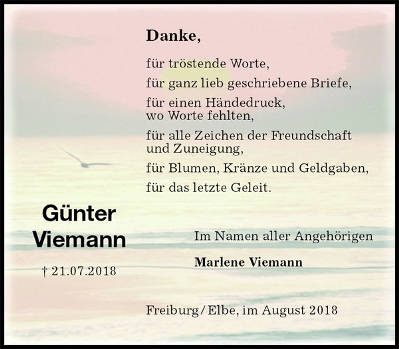 <p>Danke,</p><p>für tröstende Worte,<br />für ganz lieb geschriebene Briefe,<br />für einen Händedruck,<br />wo Worte fehlten,<br />für alle Zeichen der Freundschaft<br />und Zuneigung,<br />für Blumen, Kränze und Geldgaben,<br />für das letzte Geleit.<br />Freiburg / Elbe, im August 2018<br />Im Namen aller Angehörigen</p><p>Marlene Viemann<br />Günter<br />Viemann<br />† 21.07.2018</p>