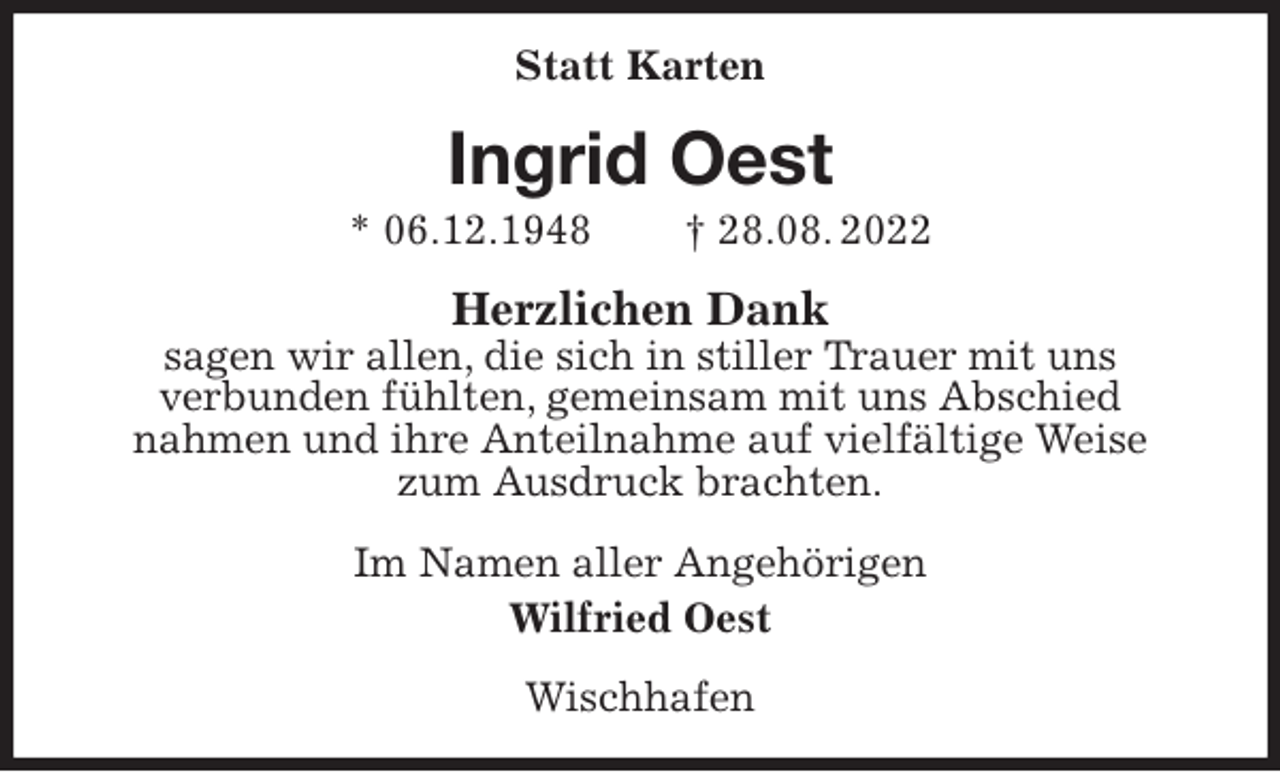 <p>Statt Karten<br />Ingrid Oest<br />* 06.12.1948 † 28.08. 2022<br />Herzlichen Dank<br />sagen wir allen, die sich in stiller Trauer mit uns<br />verbunden fühlten, gemeinsam mit uns Abschied<br />nahmen und ihre Anteilnahme auf vielfältige Weise<br />zum Ausdruck brachten.<br />Im Namen aller Angehörigen<br />Wilfried Oest<br />Wischhafen</p>