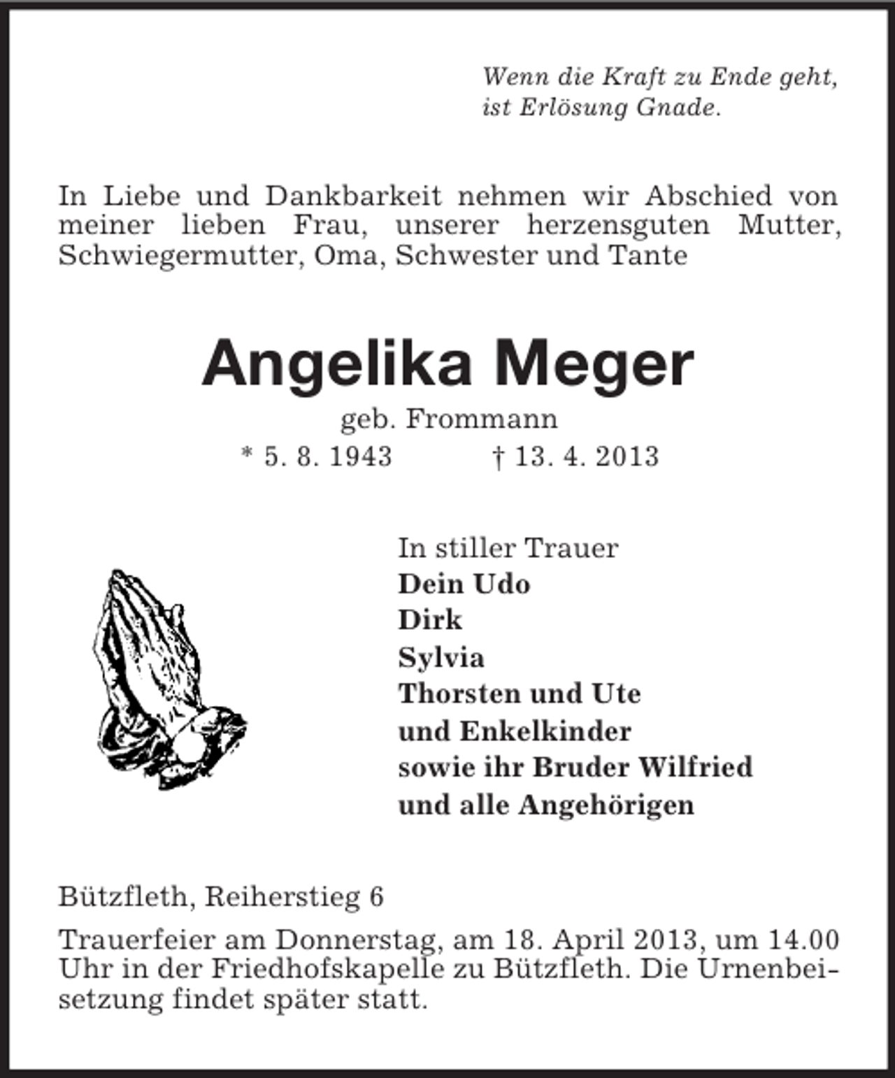 <p>Wenn die Kraft zu Ende geht,<br />ist Erlösung Gnade.<br />In Liebe und Dankbarkeit nehmen wir Abschied von meiner lieben Frau, unserer herzensguten Mutter, Schwiegermutter, Oma, Schwester und Tante<br />Angelika Meger<br />geb. Frommann<br />* 5. 8. 1943 † 13. 4. 2013<br />In stiller Trauer<br />Dein Udo<br />Dirk<br />Sylvia<br />Thorsten und Ute<br />und Enkelkinder<br />sowie ihr Bruder Wilfried<br />und alle Angehörigen<br />Bützfleth, Reiherstieg 6<br />Trauerfeier am Donnerstag, am 18. April 2013, um 14.00 Uhr in der Friedhofskapelle zu Bützfleth. Die Urnenbeisetzung findet später statt.</p>