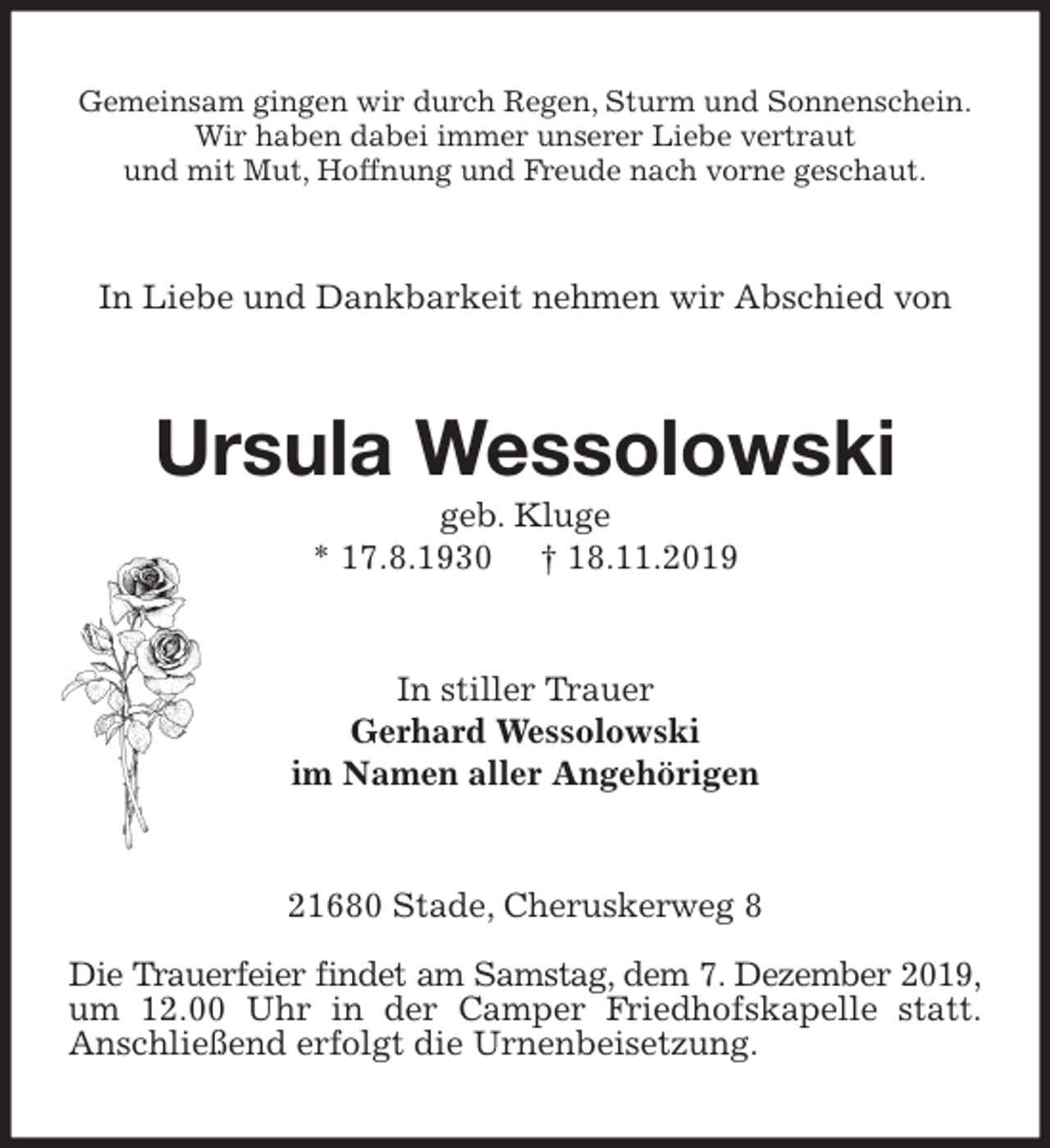 <p>Gemeinsam gingen wir durch Regen, Sturm und Sonnenschein.<br />Wir haben dabei immer unserer Liebe vertraut<br />und mit Mut, Hoffnung und Freude nach vorne geschaut.<br />In Liebe und Dankbarkeit nehmen wir Abschied von<br />Ursula Wessolowski<br />geb. Kluge<br />* 17.8.1930 † 18.11.2019<br />In stiller Trauer<br />Gerhard Wessolowski<br />im Namen aller Angehörigen<br />21680 Stade, Cheruskerweg 8</p>
<p>Die Trauerfeier findet am Samstag, dem 7. Dezember 2019,<br />um 12.00 Uhr in der Camper Friedhofskapelle statt.<br />Anschließend erfolgt die Urnenbeisetzung.</p>