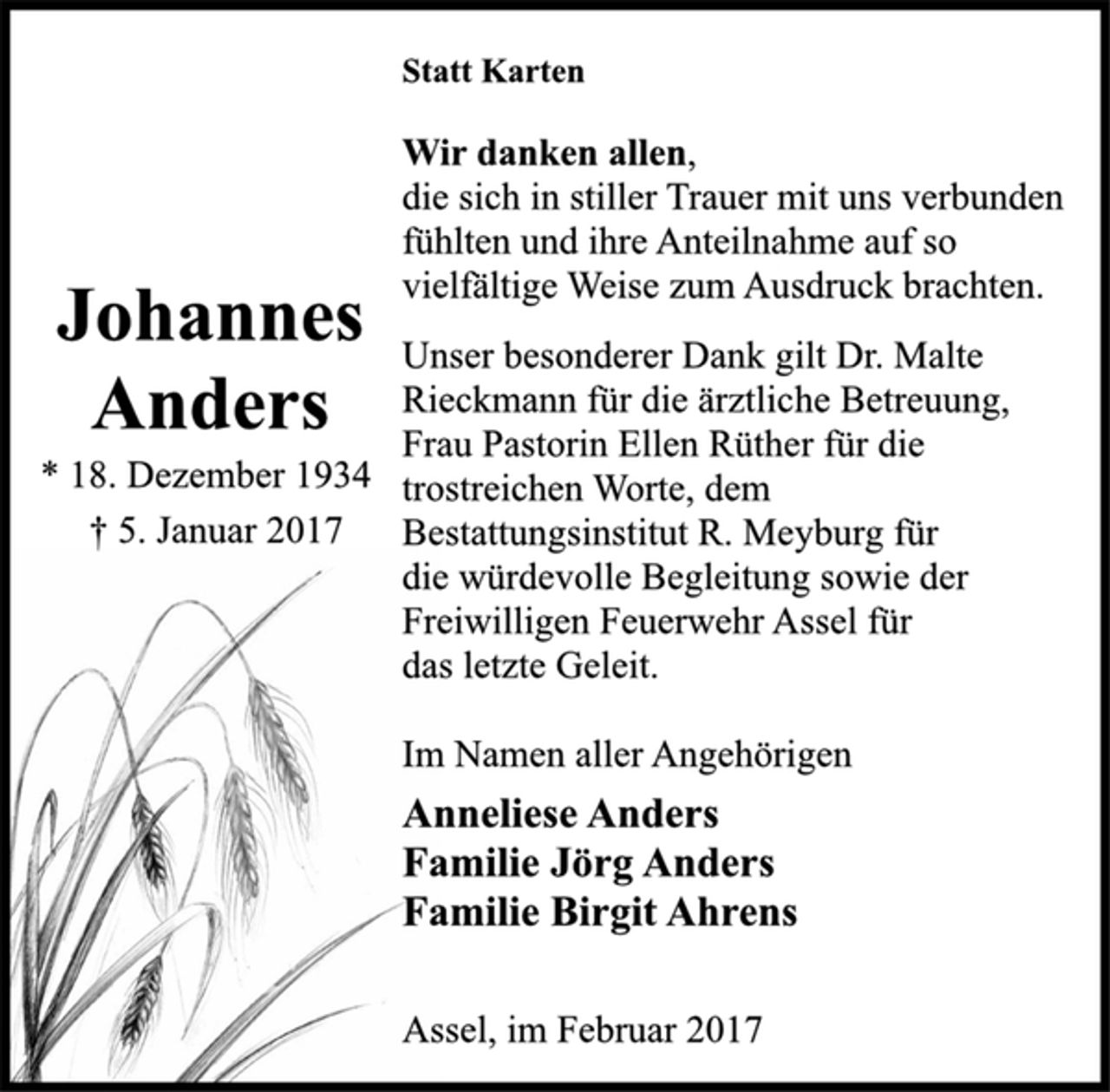 <p>Statt Karten<br />Johannes Anders<br />* 18. Dezember 1934<br />† 5. Januar 2017<br />Wir danken allen,<br />die sich in stiller Trauer mit uns verbunden<br />fühlten und ihre Anteilnahme auf so<br />vielfältige Weise zum Ausdruck brachten.<br />Unser besonderer Dank gilt Dr. Malte<br />Rieckmann für die ärztliche Betreuung,<br />Frau Pastorin Ellen Rüther für die<br />trostreichen Worte, dem<br />Bestattungsinstitut R. Meyburg für<br />die würdevolle Begleitung sowie der<br />Freiwilligen Feuerwehr Assel für<br />das letzte Geleit.<br />Im Namen aller Angehörigen<br />Anneliese Anders<br />Familie Jörg Anders<br />Familie Birgit Ahrens<br />Assel, im Februar 2017</p>