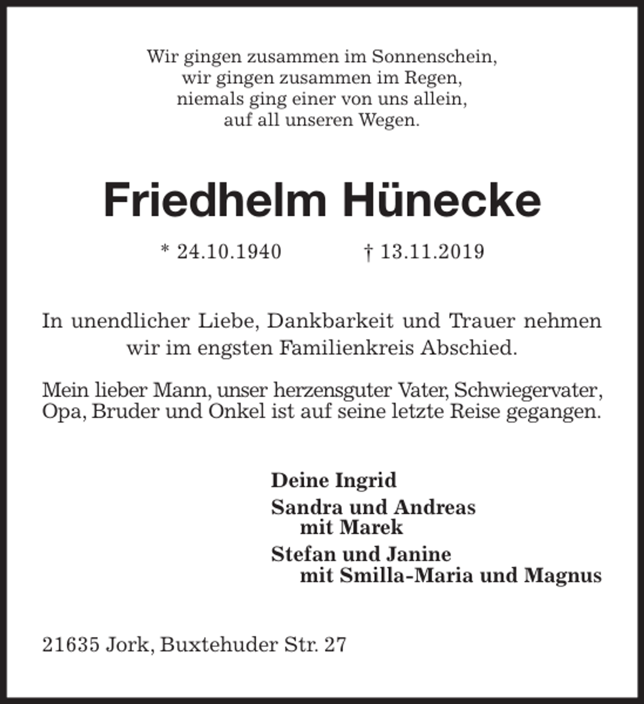 <p>Wir gingen zusammen im Sonnenschein,<br />wir gingen zusammen im Regen,<br />niemals ging einer von uns allein,<br />auf all unseren Wegen.<br />Friedhelm Hünecke<br />* 24.10.1940 † 13.11.2019<br />In unendlicher Liebe, Dankbarkeit und Trauer nehmen wir im engsten Familienkreis Abschied.</p>
<p>Mein lieber Mann, unser herzensguter Vater, Schwiegervater, Opa, Bruder und Onkel ist auf seine letzte Reise gegangen.<br />Deine Ingrid<br />Sandra und Andreas<br />mit Marek<br />Stefan und Janine<br />mit Smilla-Maria und Magnus<br />21635 Jork, Buxtehuder Str. 27</p>