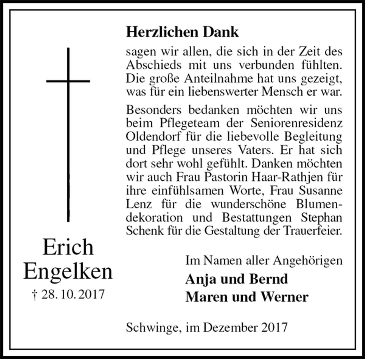 <p>Herzlichen Dank<br />sagen wir allen, die sich in der Zeit des Abschieds mit uns verbunden fühlten. Die große Anteilnahme hat uns gezeigt, was für ein liebenswerter Mensch er war.<br />Besonders bedanken möchten wir uns beim Pflegeteam der Seniorenresidenz Oldendorf für die liebevolle Begleitung und Pflege unseres Vaters. Er hat sich dort sehr wohl gefühlt. Danken möchten wir auch Frau Pastorin Haar-Rathjen für ihre einfühlsamen Worte, Frau Susanne Lenz für die wunderschöne Blumen-<br />dekoration und Bestattungen Stephan Schenk für die Gestaltung der Trauerfeier.<br />Im Namen aller Angehörigen<br />Anja und Bernd<br />Maren und Werner<br />Schwinge, im Dezember 2017<br />Erich<br />Engelken<br />† 28. 10. 2017</p>