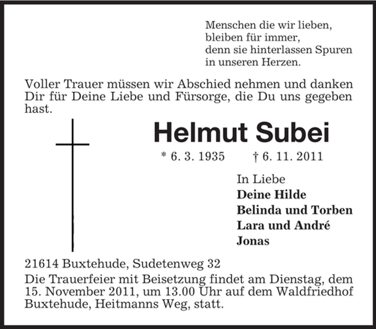 <p>Menschen die wir lieben,<br />bleiben für immer,<br />denn sie hinterlassen Spuren<br />in unseren Herzen.</p><p>Voller Trauer müssen wir Abschied nehmen und danken<br />Dir für Deine Liebe und Fürsorge, die Du uns gegeben<br />hast.</p><p>Helmut Subei<br />* 6. 3. 1935</p><p>† 6. 11. 2011<br />In Liebe<br />Deine Hilde<br />Belinda und Torben<br />Lara und André<br />Jonas</p><p>21614 Buxtehude, Sudetenweg 32<br />Die Trauerfeier mit Beisetzung findet am Dienstag, dem<br />15. November 2011, um 13.00 Uhr auf dem Waldfriedhof<br />Buxtehude, Heitmanns Weg, statt.</p>