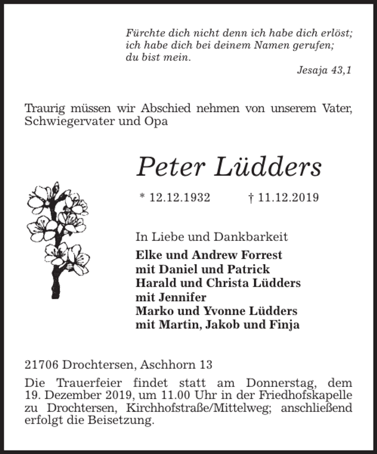 <p>Fürchte dich nicht denn ich habe dich erlöst;<br />ich habe dich bei deinem Namen gerufen;<br />du bist mein.<br />Jesaja 43,1<br />Traurig müssen wir Abschied nehmen von unserem Vater, Schwiegervater und Opa<br />Peter Lüdders<br />* 12.12.1932 † 11.12.2019<br />In Liebe und Dankbarkeit<br />Elke und Andrew Forrest<br />mit Daniel und Patrick<br />Harald und Christa Lüdders<br />mit Jennifer<br />Marko und Yvonne Lüdders<br />mit Martin, Jakob und Finja<br />21706 Drochtersen, Aschhorn 13<br />Die Trauerfeier findet statt am Donnerstag, dem<br />19. Dezember 2019, um 11.00 Uhr in der Friedhofskapelle zu Drochtersen, Kirchhofstraße/Mittelweg; anschließend erfolgt die Beisetzung.</p>