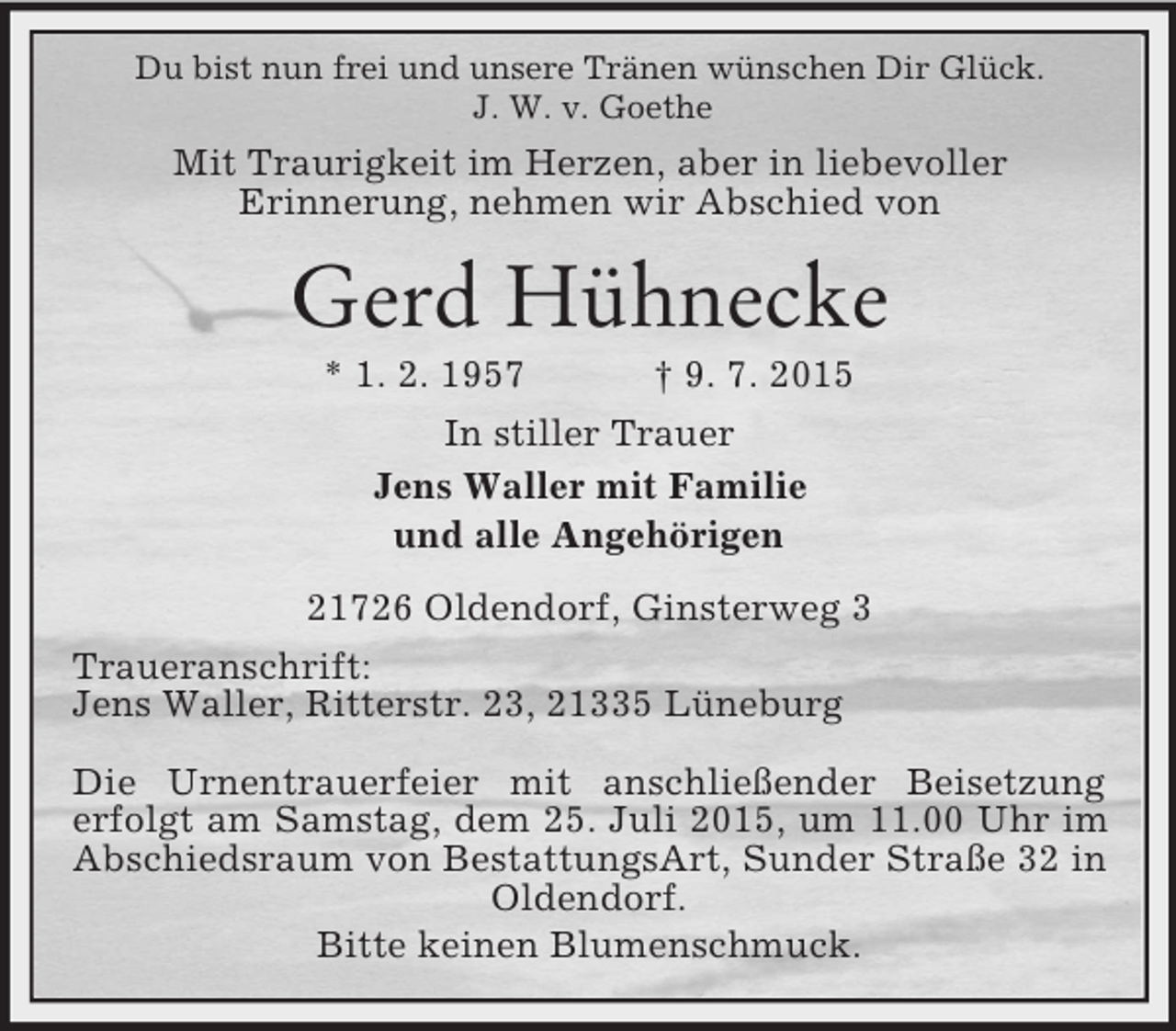 <p>Du bist nun frei und unsere Tränen wünschen Dir Glück.<br />J. W. v. Goethe<br />Mit Traurigkeit im Herzen, aber in liebevoller<br />Erinnerung, nehmen wir Abschied von<br />Gerd Hühnecke<br />* 1. 2. 1957 † 9. 7. 2015<br />In stiller Trauer<br />Jens Waller mit Familie<br />und alle Angehörigen<br />21726 Oldendorf, Ginsterweg 3<br />Traueranschrift:<br />Jens Waller, Ritterstr. 23, 21335 Lüneburg</p><p>Die Urnentrauerfeier mit anschließender Beisetzung<br />erfolgt am Samstag, dem 25. Juli 2015, um 11.00 Uhr im Abschiedsraum von BestattungsArt, Sunder Straße 32 in Oldendorf.<br />Bitte keinen Blumenschmuck.</p>
