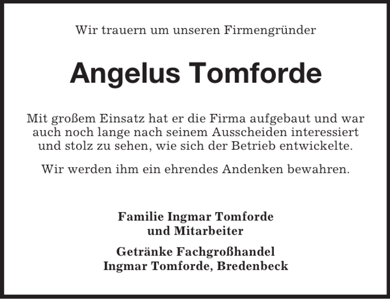 <p>Wir trauern um unseren Firmengründer</p><p>Angelus Tomforde<br />Mit großem Einsatz hat er die Firma aufgebaut und war<br />auch noch lange nach seinem Ausscheiden interessiert<br />und stolz zu sehen, wie sich der Betrieb entwickelte.<br />Wir werden ihm ein ehrendes Andenken bewahren.</p><p>Familie Ingmar Tomforde<br />und Mitarbeiter<br />Getränke Fachgroßhandel<br />Ingmar Tomforde, Bredenbeck</p>