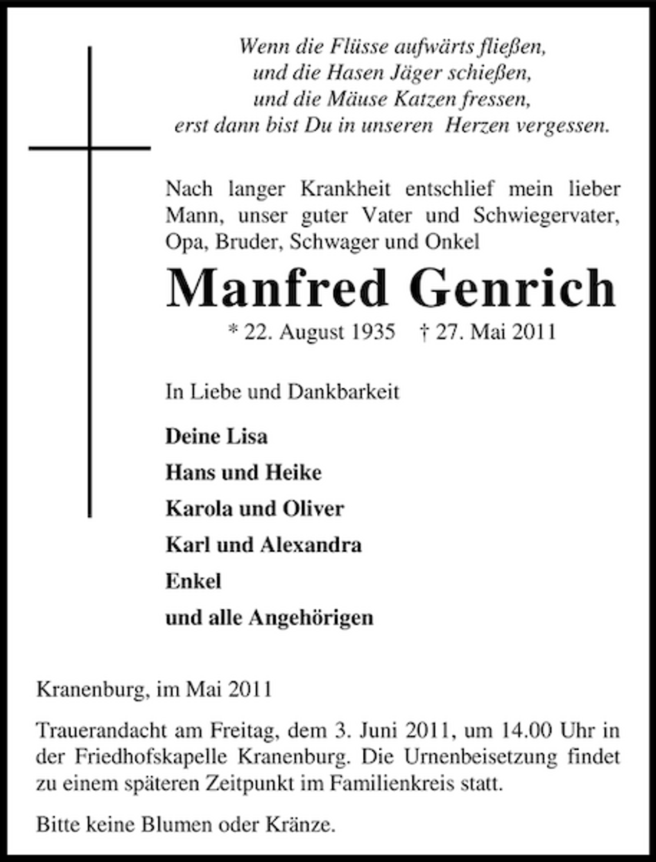 <p>Wenn die Flüsse aufwärts fließen, und die Hasen Jäger schießen, und die Mäuse Katzen fressen, erst dann bist Du in unseren Herzen vergessen. Nach langer Krankheit entschlief mein lieber Mann, unser guter Vater und Schwiegervater, Opa, Bruder, Schwager und Onkel</p><p>Manfred Genrich<br />* 22. August 1935 In Liebe und Dankbarkeit Deine Lisa Hans und Heike Karola und Oliver Karl und Alexandra Enkel und alle Angehörigen Kranenburg, im Mai 2011 Trauerandacht am Freitag, dem 3. Juni 2011, um 14.00 Uhr in der Friedhofskapelle Kranenburg. Die Urnenbeisetzung findet zu einem späteren Zeitpunkt im Familienkreis statt. Bitte keine Blumen oder Kränze. † 27. Mai 2011</p>