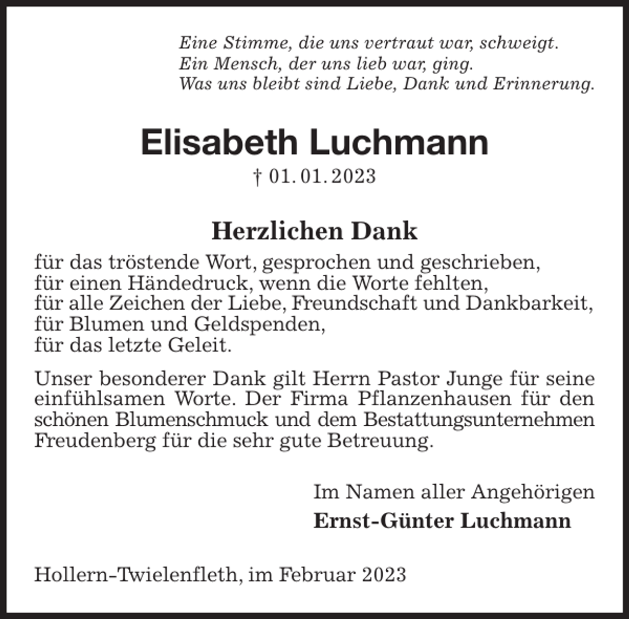 <p>Eine Stimme, die uns vertraut war, schweigt.<br />Ein Mensch, der uns lieb war, ging.<br />Was uns bleibt sind Liebe, Dank und Erinnerung.<br />Elisabeth Luchmann<br />† 01. 01. 2023<br />Herzlichen Dank<br />für das tröstende Wort, gesprochen und geschrieben,<br />für einen Händedruck, wenn die Worte fehlten,<br />für alle Zeichen der Liebe, Freundschaft und Dankbarkeit,<br />für Blumen und Geldspenden,<br />für das letzte Geleit.<br />Unser besonderer Dank gilt Herrn Pastor Junge für seine<br />einfühlsamen Worte. Der Firma Pflanzenhausen für den schönen Blumenschmuck und dem Bestattungsunternehmen<br />Freudenberg für die sehr gute Betreuung.<br />Im Namen aller Angehörigen<br />Ernst-Günter Luchmann<br />Hollern-Twielenfleth, im Februar 2023</p>