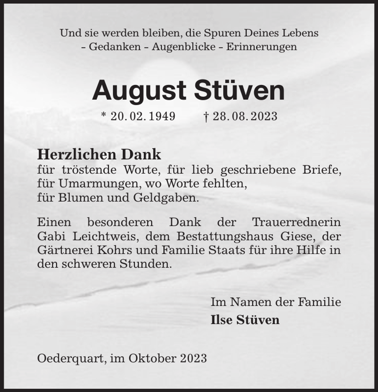 <p>Und sie werden bleiben, die Spuren Deines Lebens<br />- Gedanken - Augenblicke - Erinnerungen<br />August Stüven<br />* 20. 02. 1949 † 28. 08. 2023<br />Herzlichen Dank<br />für tröstende Worte, für lieb geschriebene Briefe, für Umarmungen, wo Worte fehlten,<br />für Blumen und Geldgaben.<br />Einen besonderen Dank der Trauerrednerin<br />Gabi Leichtweis, dem Bestattungshaus Giese, der Gärtnerei Kohrs und Familie Staats für ihre Hilfe in den schweren Stunden.<br />Im Namen der Familie<br />Ilse Stüven<br />Oederquart, im Oktober 2023</p>