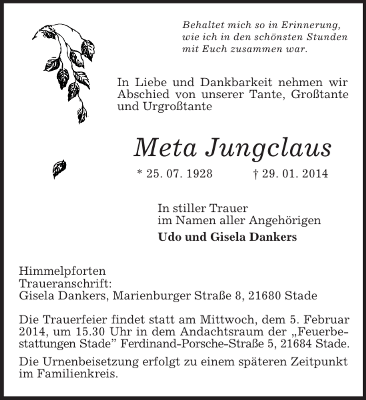 <p>Behaltet mich so in Erinnerung,<br />wie ich in den schönsten Stunden<br />mit Euch zusammen war.<br />In Liebe und Dankbarkeit nehmen wir Abschied von unserer Tante, Großtante und Urgroßtante<br />Meta Jungclaus<br />* 25. 07. 1928 † 29. 01. 2014<br />In stiller Trauer<br />im Namen aller Angehörigen<br />Udo und Gisela Dankers<br />Himmelpforten<br />Traueranschrift:<br />Gisela Dankers, Marienburger Straße 8, 21680 Stade</p><p>Die Trauerfeier findet statt am Mittwoch, dem 5. Februar 2014, um 15.30 Uhr in dem Andachtsraum der „Feuerbestattungen Stade” Ferdinand-Porsche-Straße 5, 21684 Stade.<br />Die Urnenbeisetzung erfolgt zu einem späteren Zeitpunkt im Familienkreis.</p>