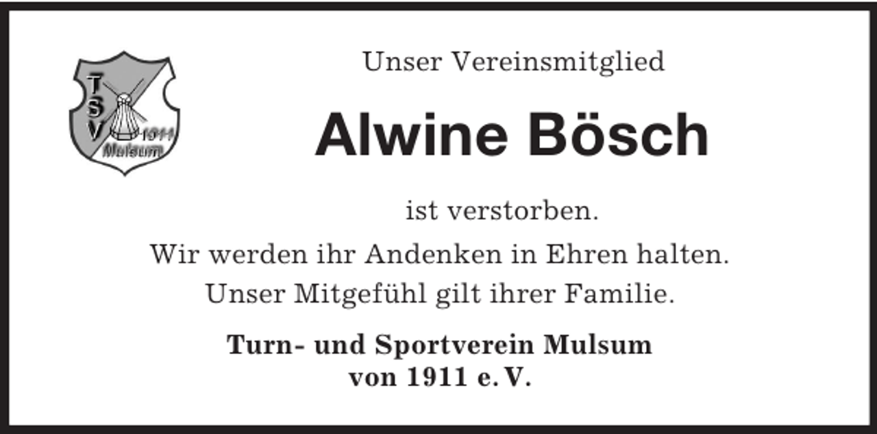 <p>Unser Vereinsmitglied<br />Alwine Bösch<br />ist verstorben.<br />Wir werden ihr Andenken in Ehren halten.<br />Unser Mitgefühl gilt ihrer Familie.<br />Turn- und Sportverein Mulsum<br />von 1911 e. V.</p>