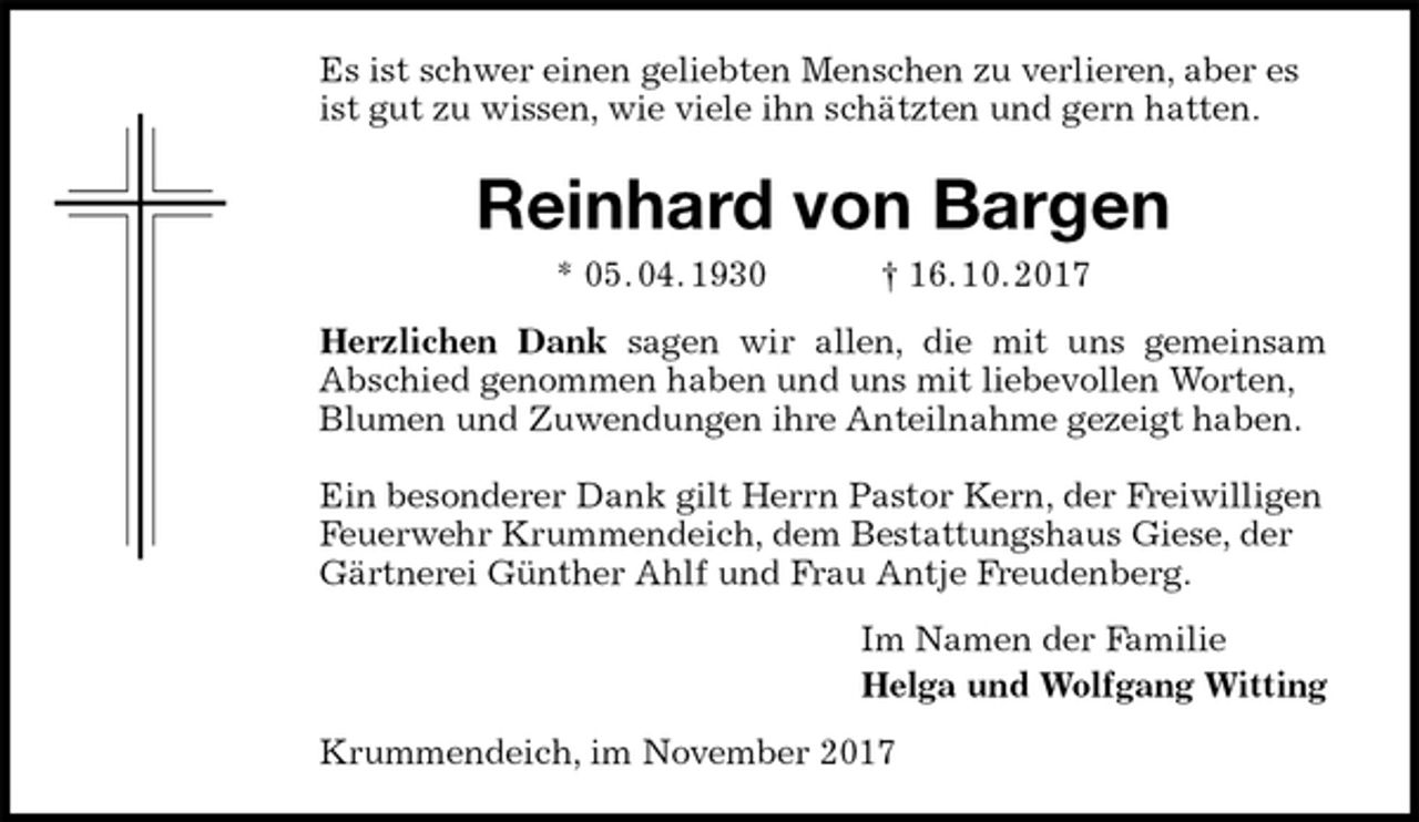 <p>Es ist schwer einen geliebten Menschen zu verlieren, aber es ist gut zu wissen, wie viele ihn schätzten und gern hatten.<br />Reinhard von Bargen<br />* 05. 04. 1930 † 16. 10. 2017<br />Herzlichen Dank sagen wir allen, die mit uns gemeinsam<br />Abschied genommen haben und uns mit liebevollen Worten, Blumen und Zuwendungen ihre Anteilnahme gezeigt haben.</p><p>Ein besonderer Dank gilt Herrn Pastor Kern, der Freiwilligen Feuerwehr Krummendeich, dem Bestattungshaus Giese, der Gärtnerei Günther Ahlf und Frau Antje Freudenberg.<br />Im Namen der Familie<br />Helga und Wolfgang Witting<br />Krummendeich, im November 2017</p>