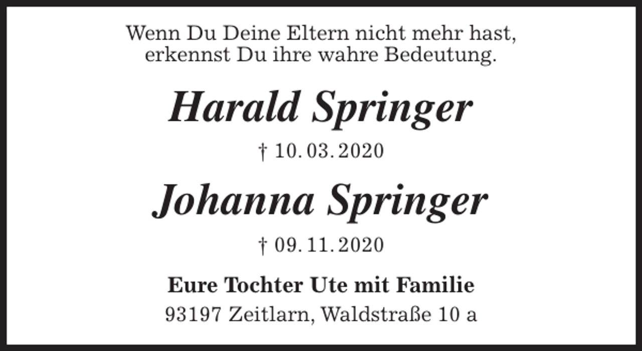 <p>Wenn Du Deine Eltern nicht mehr hast,<br />erkennst Du ihre wahre Bedeutung.<br />Harald Springer<br />† 10. 03. 2020<br />Johanna Springer<br />† 09. 11. 2020<br />Eure Tochter Ute mit Familie<br />93197 Zeitlarn, Waldstraße 10 a</p>
