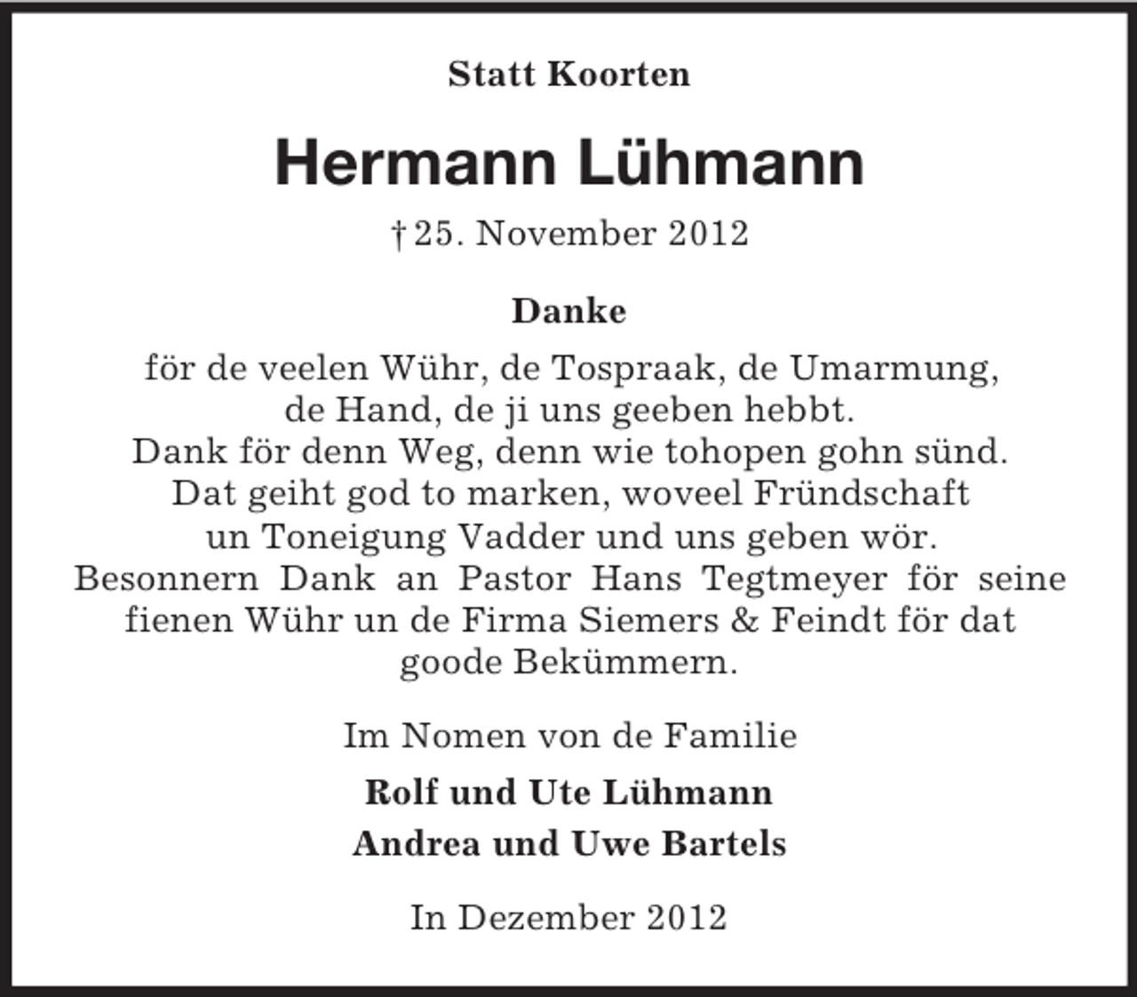 <p>Statt Koorten</p><p>Hermann Lühmann<br />† 25. November 2012<br />Danke<br />för de veelen Wühr, de Tospraak, de Umarmung,<br />de Hand, de ji uns geeben hebbt.<br />Dank för denn Weg, denn wie tohopen gohn sünd.<br />Dat geiht god to marken, woveel Fründschaft<br />un Toneigung Vadder und uns geben wör.<br />Besonnern Dank an Pastor Hans Tegtmeyer för seine<br />fienen Wühr un de Firma Siemers &amp; Feindt för dat<br />goode Bekümmern.<br />Im Nomen von de Familie<br />Rolf und Ute Lühmann<br />Andrea und Uwe Bartels<br />In Dezember 2012</p>