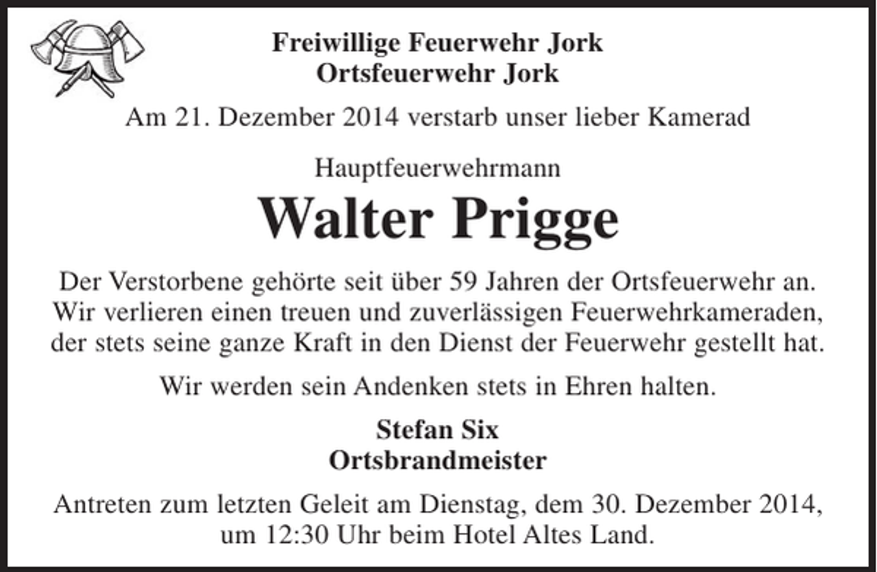 <p>Freiwillige Feuerwehr Jork<br />Ortsfeuerwehr Jork</p><p>Am 21. Dezember 2014 verstarb unser lieber Kamerad</p><p>Hauptfeuerwehrmann</p><p>Walter Prigge</p><p>Der Verstorbene gehörte seit über 59 Jahren der Ortsfeuerwehr an.<br />Wir verlieren einen treuen und zuverlässigen Feuerwehrkameraden, der stets seine ganze Kraft in den Dienst der Feuerwehr gestellt hat.</p><p>Wir werden sein Andenken stets in Ehren halten.</p><p>Stefan Six<br />Ortsbrandmeister</p><p>Antreten zum letzten Geleit am Dienstag, dem 30. Dezember 2014, um 12:30 Uhr beim Hotel Altes Land.</p>