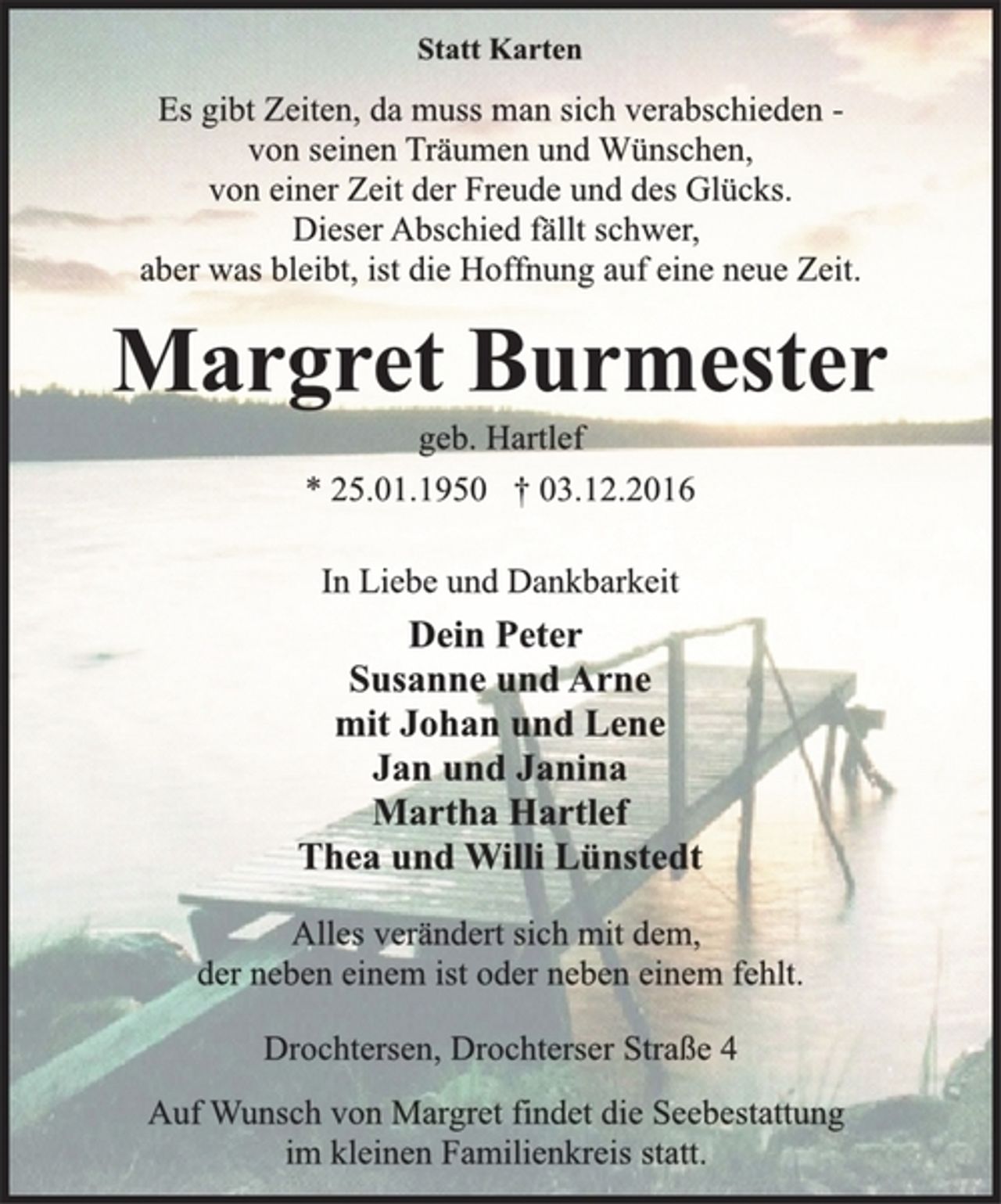 <p>Statt Karten<br />Es gibt Zeiten, da muss man sich verabschieden -<br />von seinen Träumen und Wünschen,<br />von einer Zeit der Freude und des Glücks.<br />Dieser Abschied fällt schwer,<br />aber was bleibt, ist die Hoffnung auf eine neue Zeit.<br />Margret Burmester<br />geb. Hartlef<br />* 25.01.1950 † 03.12.2016<br />In Liebe und Dankbarkeit<br />Dein Peter<br />Susanne und Arne<br />mit Johan und Lene<br />Jan und Janina<br />Martha Hartlef<br />Thea und Willi Lünstedt<br />Alles verändert sich mit dem,<br />der neben einem ist oder neben einem fehlt.<br />Drochtersen, Drochterser Straße 4<br />Auf Wunsch von Margret findet die Seebestattung<br />im kleinen Familienkreis statt.</p>