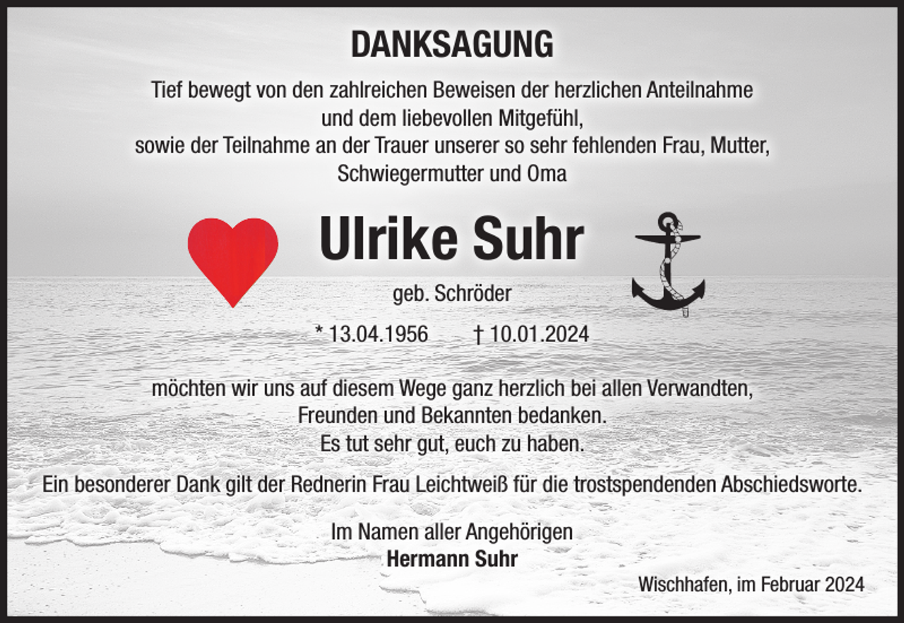 <p>DANKSAGUNG<br />Tief bewegt von den zahlreichen Beweisen der herzlichen Anteilnahme<br />und dem liebevollen Mitgefühl,<br />sowie der Teilnahme an der Trauer unserer so sehr fehlenden Frau, Mutter,<br />Schwiegermutter und Oma</p><p>Ulrike Suhr<br />geb. Schröder<br />* 13.04.1956</p><p>† 10.01.2024</p><p>möchten wir uns auf diesem Wege ganz herzlich bei allen Verwandten,<br />Freunden und Bekannten bedanken.<br />Es tut sehr gut, euch zu haben.<br />Ein besonderer Dank gilt der Rednerin Frau Leichtweiß für die trostspendenden Abschiedsworte.<br />Im Namen aller Angehörigen<br />Hermann Suhr<br />Wischhafen, im Februar 2024</p>
