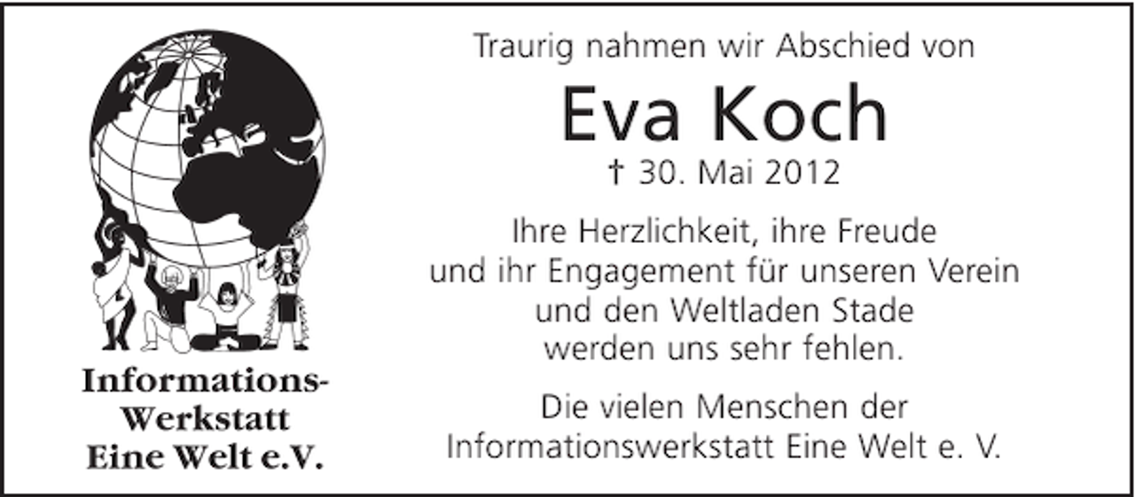 <p>Traurig nahmen wir Abschied von</p><p>Eva Koch<br />† 30. Mai 2012<br />Ihre Herzlichkeit, ihre Freude<br />und ihr Engagement für unseren Verein<br />und den Weltladen Stade<br />werden uns sehr fehlen.<br />Die vielen Menschen der<br />Informationswerkstatt Eine Welt e. V.</p>