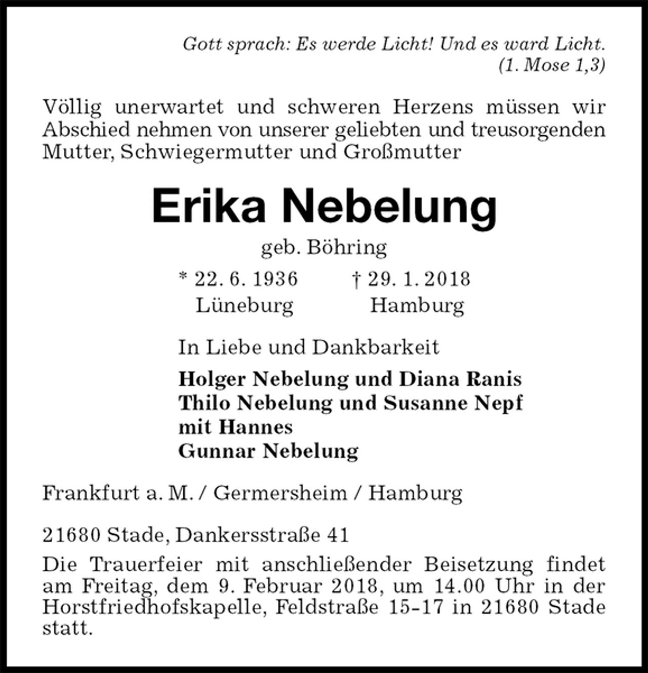<p>Gott sprach: Es werde Licht! Und es ward Licht.<br />(1. Mose 1,3)<br />Völlig unerwartet und schweren Herzens müssen wir Abschied nehmen von unserer geliebten und treusorgenden<br />Mutter, Schwiegermutter und Großmutter<br />Erika Nebelung<br />geb. Böhring<br />* 22. 6. 1936 † 29. 1. 2018<br />Lüneburg Hamburg<br />In Liebe und Dankbarkeit<br />Holger Nebelung und Diana Ranis<br />Thilo Nebelung und Susanne Nepf<br />mit Hannes<br />Gunnar Nebelung<br />Frankfurt a. M. / Germersheim / Hamburg</p><p>21680 Stade, Dankersstraße 41<br />Die Trauerfeier mit anschließender Beisetzung findet am Freitag, dem 9. Februar 2018, um 14.00 Uhr in der Horstfriedhofskapelle, Feldstraße 15-17 in 21680 Stade statt.</p>