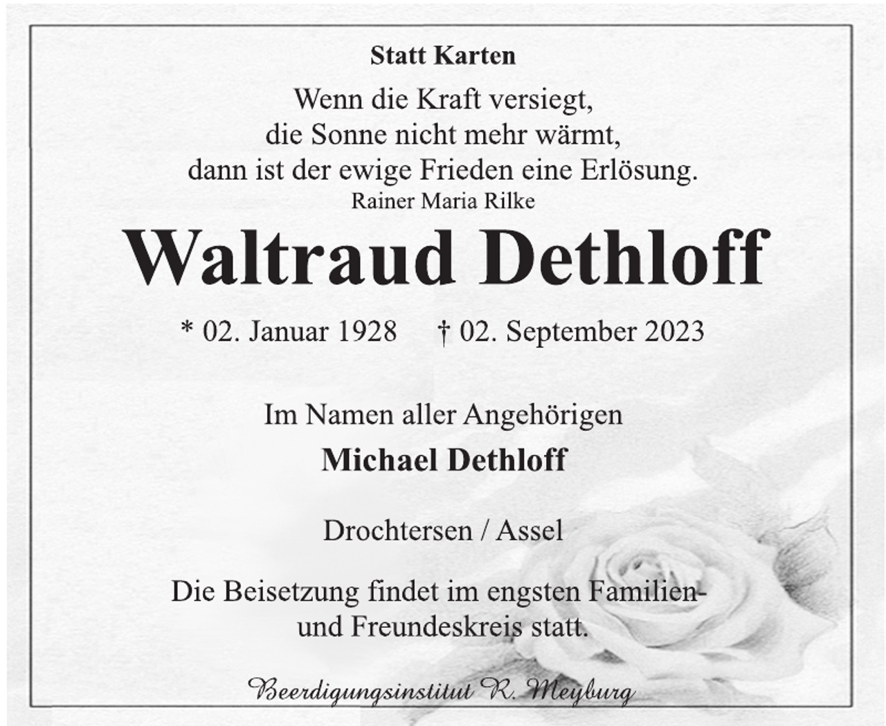 <p>Statt Karten<br />Wenn die Kraft versiegt,<br />die Sonne nicht mehr wärmt,<br />dann ist der ewige Frieden eine Erlösung.<br />Rainer Maria Rilke<br />Waltraud Dethloff<br />* 02. Januar 1928 † 02. September 2023<br />Im Namen aller Angehörigen<br />Michael Dethloff<br />Drochtersen / Assel<br />Die Beisetzung findet im engsten Familienund Freundeskreis statt.<br />Beerdigungsinstitut R. Meyburg</p>