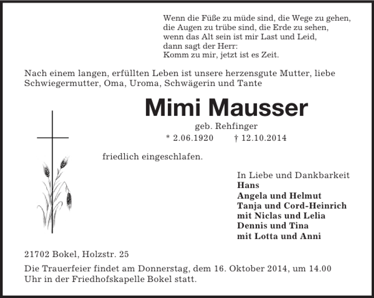 <p>Wenn die Füße zu müde sind, die Wege zu gehen,<br />die Augen zu trübe sind, die Erde zu sehen,<br />wenn das Alt sein ist mir Last und Leid,<br />dann sagt der Herr:<br />Komm zu mir, jetzt ist es Zeit.<br />Nach einem langen, erfüllten Leben ist unsere herzensgute Mutter, liebe Schwiegermutter, Oma, Uroma, Schwägerin und Tante<br />Mimi Mausser<br />geb. Rehfinger<br />* 2.06.1920 † 12.10.2014<br />friedlich eingeschlafen.<br />In Liebe und Dankbarkeit<br />Hans<br />Angela und Helmut<br />Tanja und Cord-Heinrich<br />mit Niclas und Lelia<br />Dennis und Tina<br />mit Lotta und Anni<br />21702 Bokel, Holzstr. 25<br />Die Trauerfeier findet am Donnerstag, dem 16. Oktober 2014, um 14.00 Uhr in der Friedhofskapelle Bokel statt.</p>