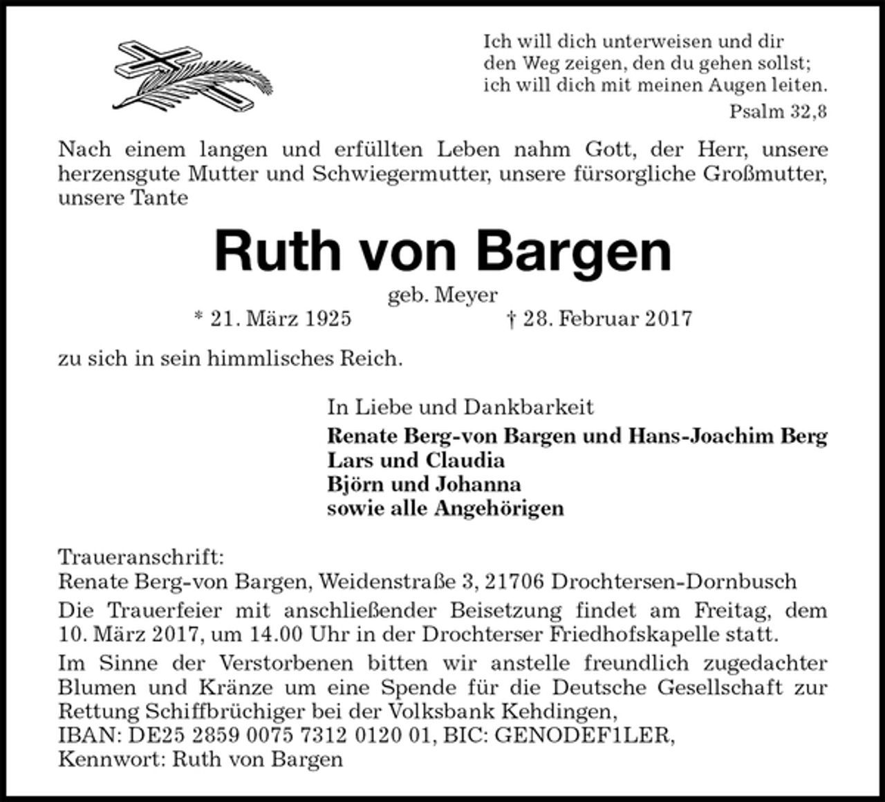 <p>Ich will dich unterweisen und dir<br />den Weg zeigen, den du gehen sollst;<br />ich will dich mit meinen Augen leiten.<br />Psalm 32,8<br />Nach einem langen und erfüllten Leben nahm Gott, der Herr, unsere<br />herzensgute Mutter und Schwiegermutter, unsere fürsorgliche Großmutter,<br />unsere Tante<br />Ruth von Bargen<br />geb. Meyer<br />* 21. März 1925 † 28. Februar 2017<br />zu sich in sein himmlisches Reich.<br />In Liebe und Dankbarkeit<br />Renate Berg-von Bargen und Hans-Joachim Berg<br />Lars und Claudia<br />Björn und Johanna<br />sowie alle Angehörigen<br />Traueranschrift:<br />Renate Berg-von Bargen, Weidenstraße 3, 21706 Drochtersen-Dornbusch<br />Die Trauerfeier mit anschließender Beisetzung findet am Freitag, dem<br />10. März 2017, um 14.00 Uhr in der Drochterser Friedhofskapelle statt.<br />Im Sinne der Verstorbenen bitten wir anstelle freundlich zugedachter<br />Blumen und Kränze um eine Spende für die Deutsche Gesellschaft zur<br />Rettung Schiffbrüchiger bei der Volksbank Kehdingen,<br />IBAN: DE25 2859 0075 7312 0120 01, BIC: GENODEF1LER,<br />Kennwort: Ruth von Bargen</p>