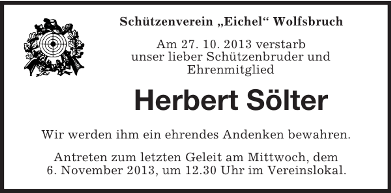 <p>Schützenverein „Eichel“ Wolfsbruch<br />Am 27. 10. 2013 verstarb<br />unser lieber Schützenbruder und<br />Ehrenmitglied</p><p>Herbert Sölter<br />Wir werden ihm ein ehrendes Andenken bewahren.<br />Antreten zum letzten Geleit am Mittwoch, dem<br />6. November 2013, um 12.30 Uhr im Vereinslokal.</p>