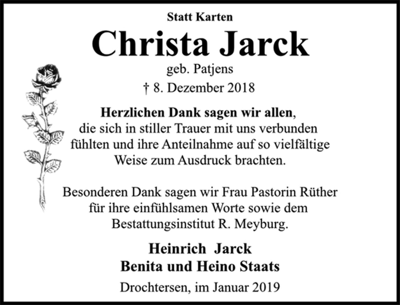 <p>Statt Karten<br />Christa Jarck<br />geb. Patjens<br />† 8. Dezember 2018<br />Herzlichen Dank sagen wir allen,<br />die sich in stiller Trauer mit uns verbunden<br />fühlten und ihre Anteilnahme auf so vielfältige<br />Weise zum Ausdruck brachten.<br />Besonderen Dank sagen wir Frau Pastorin Rüther<br />für ihre einfühlsamen Worte sowie dem<br />Bestattungsinstitut R. Meyburg.<br />Heinrich Jarck<br />Benita und Heino Staats<br />Drochtersen, im Januar 2019</p>