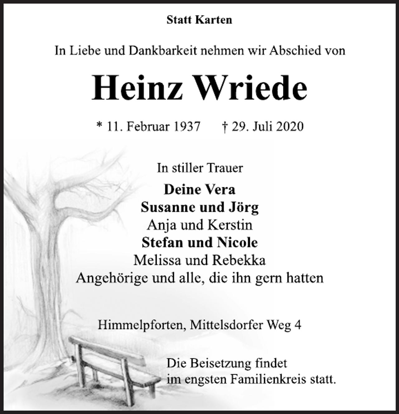 <p>Statt Karten<br />In Liebe und Dankbarkeit nehmen wir Abschied von<br />Heinz Wriede<br />* 11. Februar 1937 † 29. Juli 2020<br />In stiller Trauer<br />Deine Vera<br />Susanne und Jörg<br />Anja und Kerstin<br />Stefan und Nicole<br />Melissa und Rebekka<br />Angehörige und alle, die ihn gern hatten<br />Himmelpforten, Mittelsdorfer Weg 4<br />Die Beisetzung findet<br />im engsten Familienkreis statt.</p>