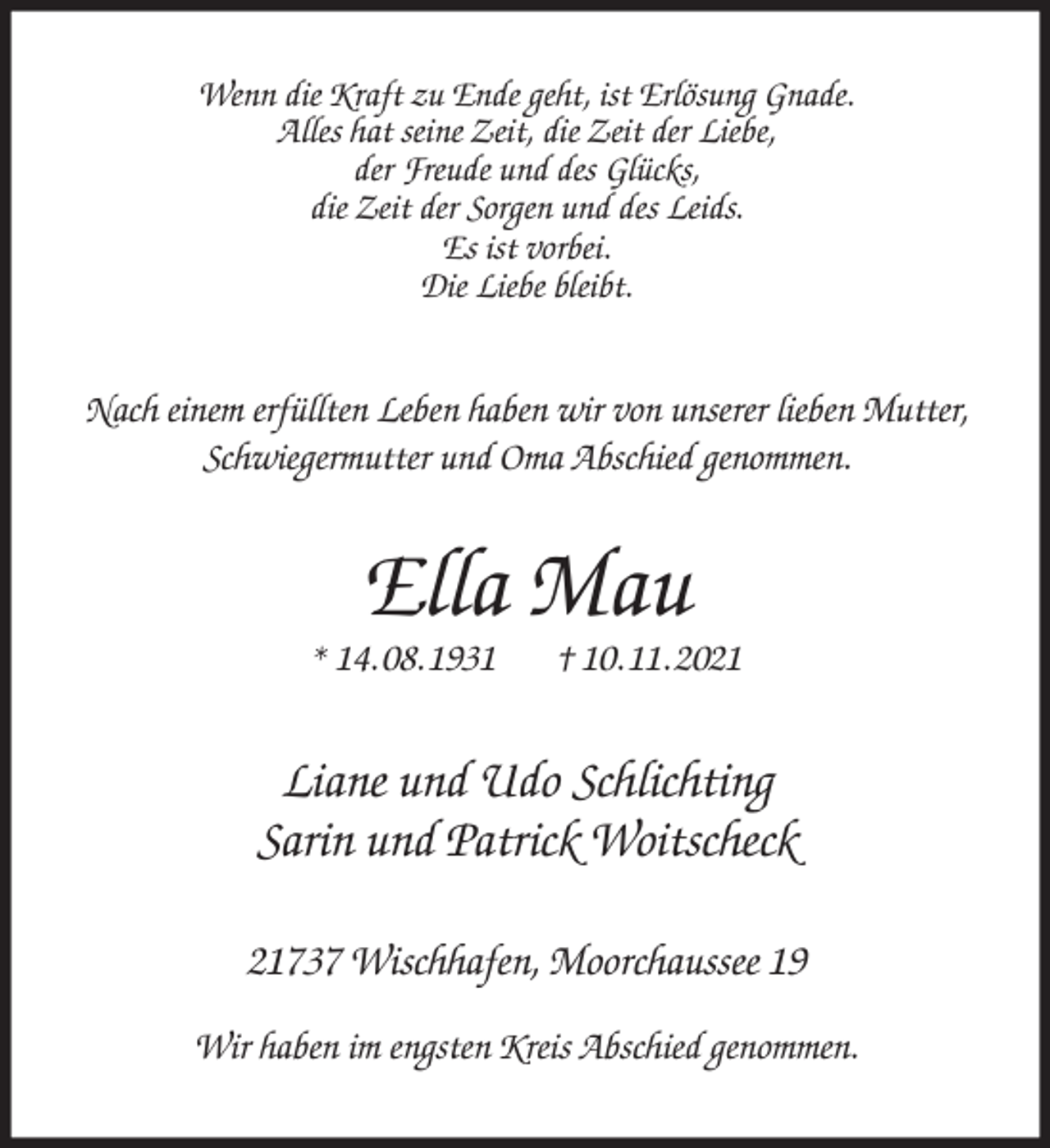 <p>Wenn die Kraft zu Ende geht, ist Erlösung Gnade.<br />Alles hat seine Zeit, die Zeit der Liebe,<br />der Freude und des Glücks,<br />die Zeit der Sorgen und des Leids.<br />Es ist vorbei.<br />Die Liebe bleibt.<br />Nach einem erfüllten Leben haben wir von unserer lieben Mutter,<br />Schwiegermutter und Oma Abschied genommen.<br />Ella Mau<br />* 14. 08. 1931 † 10. 11. 2021<br />Liane und Udo Schlichting<br />Sarin und Patrick Woitscheck<br />21737 Wischhafen, Moorchaussee 19</p>
<p>Wir haben im engsten Kreis Abschied genommen.</p>