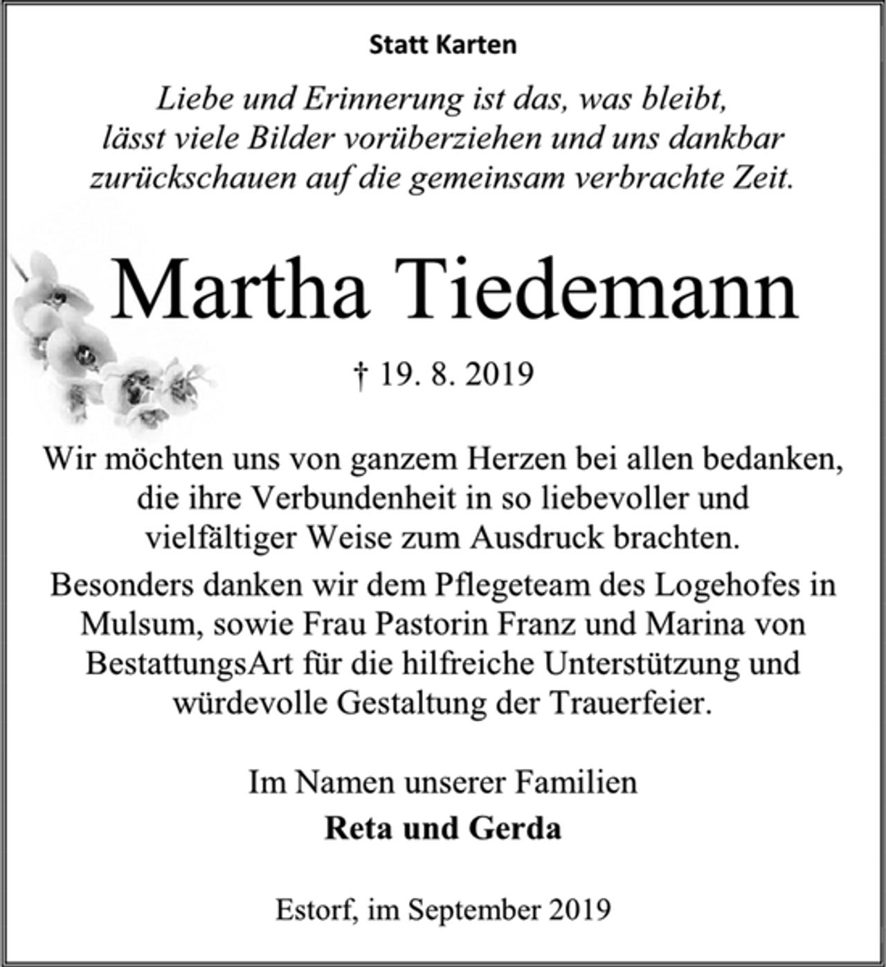 <p>Statt Karten<br />Liebe und Erinnerung ist das, was bleibt, lässt viele Bilder vorüberziehen und uns dankbar zurückschauen auf die gemeinsam verbrachte Zeit.</p><p>Martha Tiedemann<br />† 19. 8. 2019</p><p>Wir möchten uns von ganzem Herzen bei allen bedanken, die ihre Verbundenheit in so liebevoller und vielfältiger Weise zum Ausdruck brachten.<br />Besonders danken wir dem Pflegeteam des Logehofes in Mulsum, sowie Frau Pastorin Franz und Marina von BestattungsArt für die hilfreiche Unterstützung und würdevolle Gestaltung der Trauerfeier.</p><p>Im Namen unserer Familien Reta und Gerda</p><p>Estorf, im September 2019</p>