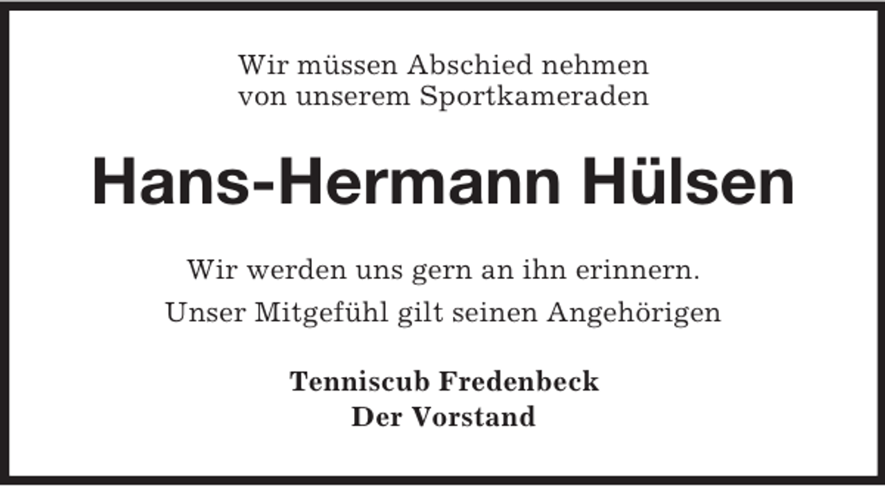 <p>Wir müssen Abschied nehmen<br />von unserem Sportkameraden</p>
<p>Hans-Hermann Hülsen<br />Wir werden uns gern an ihn erinnern.<br />Unser Mitgefühl gilt seinen Angehörigen<br />Tenniscub Fredenbeck<br />Der Vorstand</p>