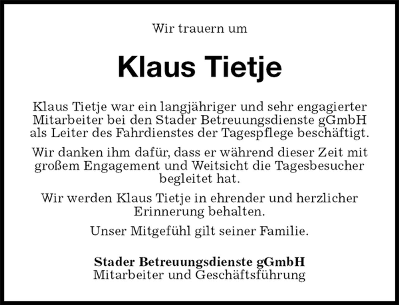 <p>Wir trauern um<br />Klaus Tietje<br />Klaus Tietje war ein langjähriger und sehr engagierter Mitarbeiter bei den Stader Betreuungsdienste gGmbH als Leiter des Fahrdienstes der Tagespflege beschäftigt.<br />Wir danken ihm dafür, dass er während dieser Zeit mit großem Engagement und Weitsicht die Tagesbesucher begleitet hat.<br />Wir werden Klaus Tietje in ehrender und herzlicher<br />Erinnerung behalten.<br />Unser Mitgefühl gilt seiner Familie.<br />Stader Betreuungsdienste gGmbH<br />Mitarbeiter und Geschäftsführung</p>
