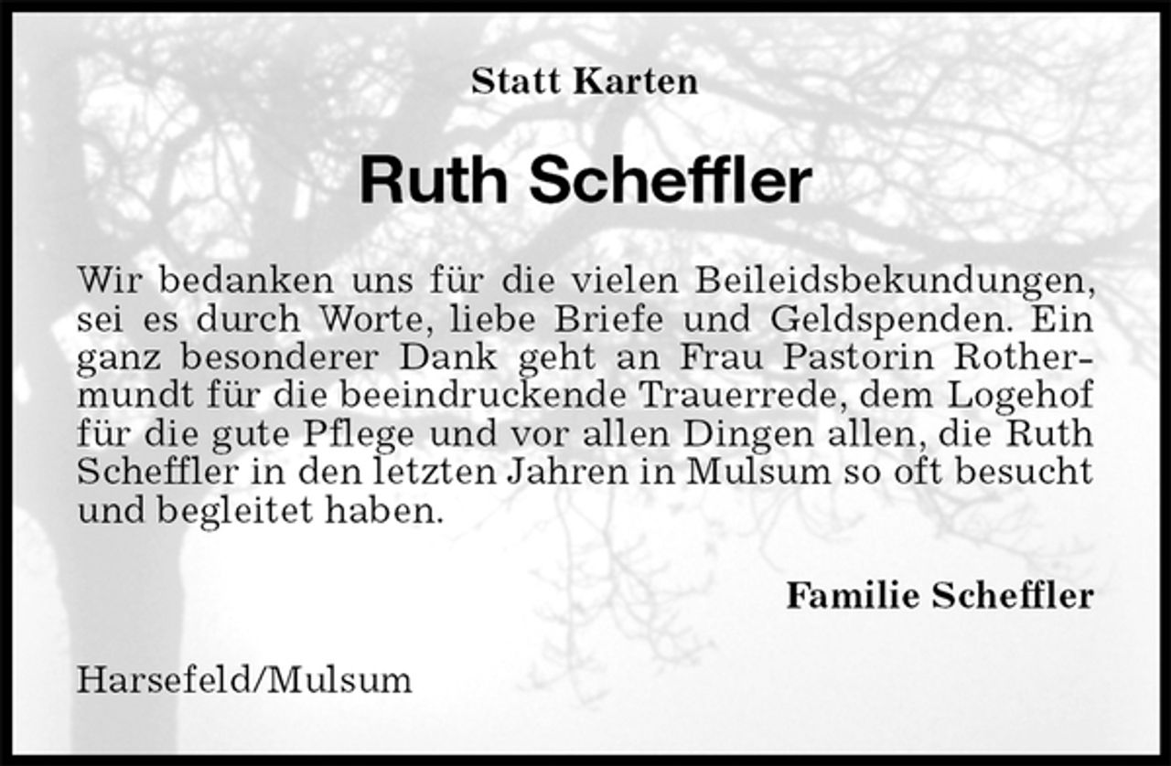 <p>Statt Karten<br />Ruth Scheffler<br />Wir bedanken uns für die vielen Beileidsbekundungen, sei es durch Worte, liebe Briefe und Geldspenden. Ein ganz besonderer Dank geht an Frau Pastorin Rothermundt für die beeindruckende Trauerrede, dem Logehof für die gute Pflege und vor allen Dingen allen, die Ruth Scheffler in den letzten Jahren in Mulsum so oft besucht und begleitet haben.<br />Familie Scheffler<br />Harsefeld/Mulsum</p>