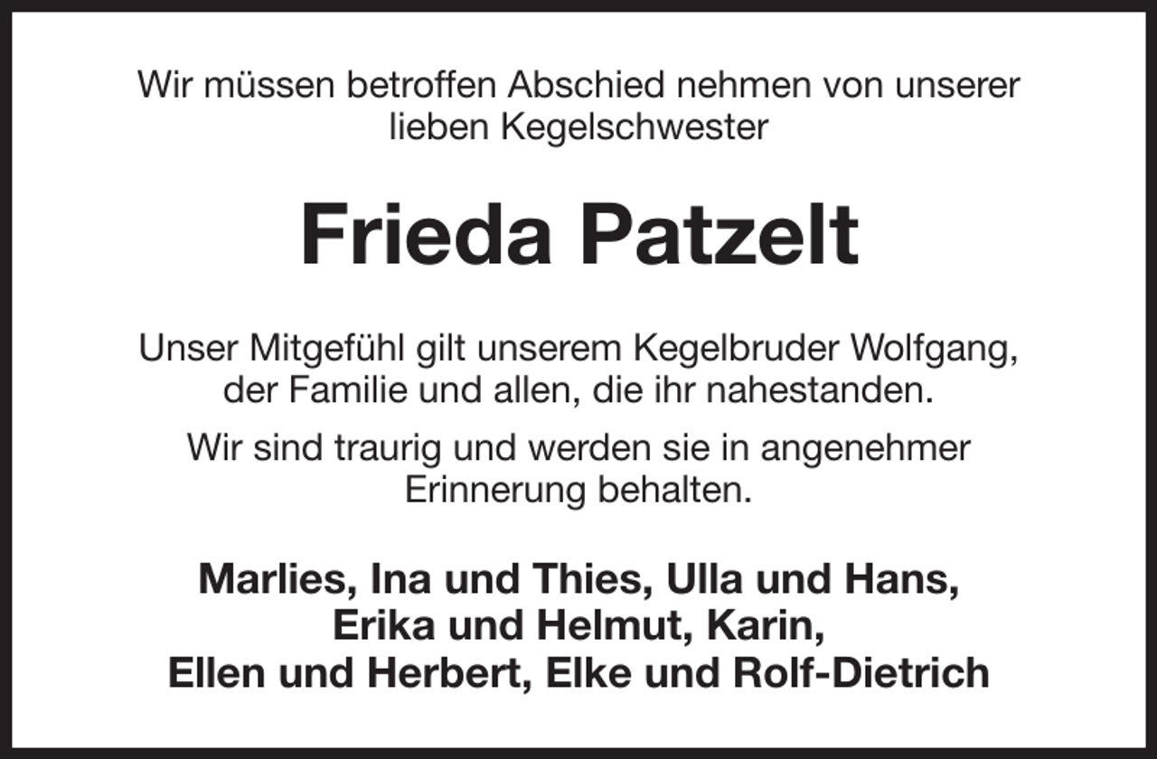 <p>Wir müssen betroffen Abschied nehmen von unserer<br />lieben Kegelschwester<br />Frieda Patzelt<br />Unser Mitgefühl gilt unserem Kegelbruder Wolfgang,<br />der Familie und allen, die ihr nahestanden.<br />Wir sind traurig und werden sie in angenehmer<br />Erinnerung behalten.<br />Marlies, Ina und Thies, Ulla und Hans,<br />Erika und Helmut, Karin,<br />Ellen und Herbert, Elke und Rolf-Dietrich</p>