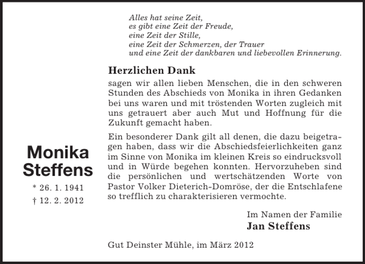 <p>Alles hat seine Zeit,<br />es gibt eine Zeit der Freude,<br />eine Zeit der Stille,<br />eine Zeit der Schmerzen, der Trauer<br />und eine Zeit der dankbaren und liebevollen Erinnerung.</p><p>Herzlichen Dank<br />sagen wir allen lieben Menschen, die in den schweren<br />Stunden des Abschieds von Monika in ihren Gedanken<br />bei uns waren und mit tröstenden Worten zugleich mit<br />uns getrauert aber auch Mut und Hoffnung für die<br />Zukunft gemacht haben.</p><p>Monika<br />Steffens<br />* 26. 1. 1941<br />† 12. 2. 2012</p><p>Ein besonderer Dank gilt all denen, die dazu beigetragen haben, dass wir die Abschiedsfeierlichkeiten ganz<br />im Sinne von Monika im kleinen Kreis so eindrucksvoll<br />und in Würde begehen konnten. Hervorzuheben sind<br />die persönlichen und wertschätzenden Worte von<br />Pastor Volker Dieterich-Domröse, der die Entschlafene<br />so trefflich zu charakterisieren vermochte.<br />Im Namen der Familie</p><p>Jan Steffens<br />Gut Deinster Mühle, im März 2012</p>