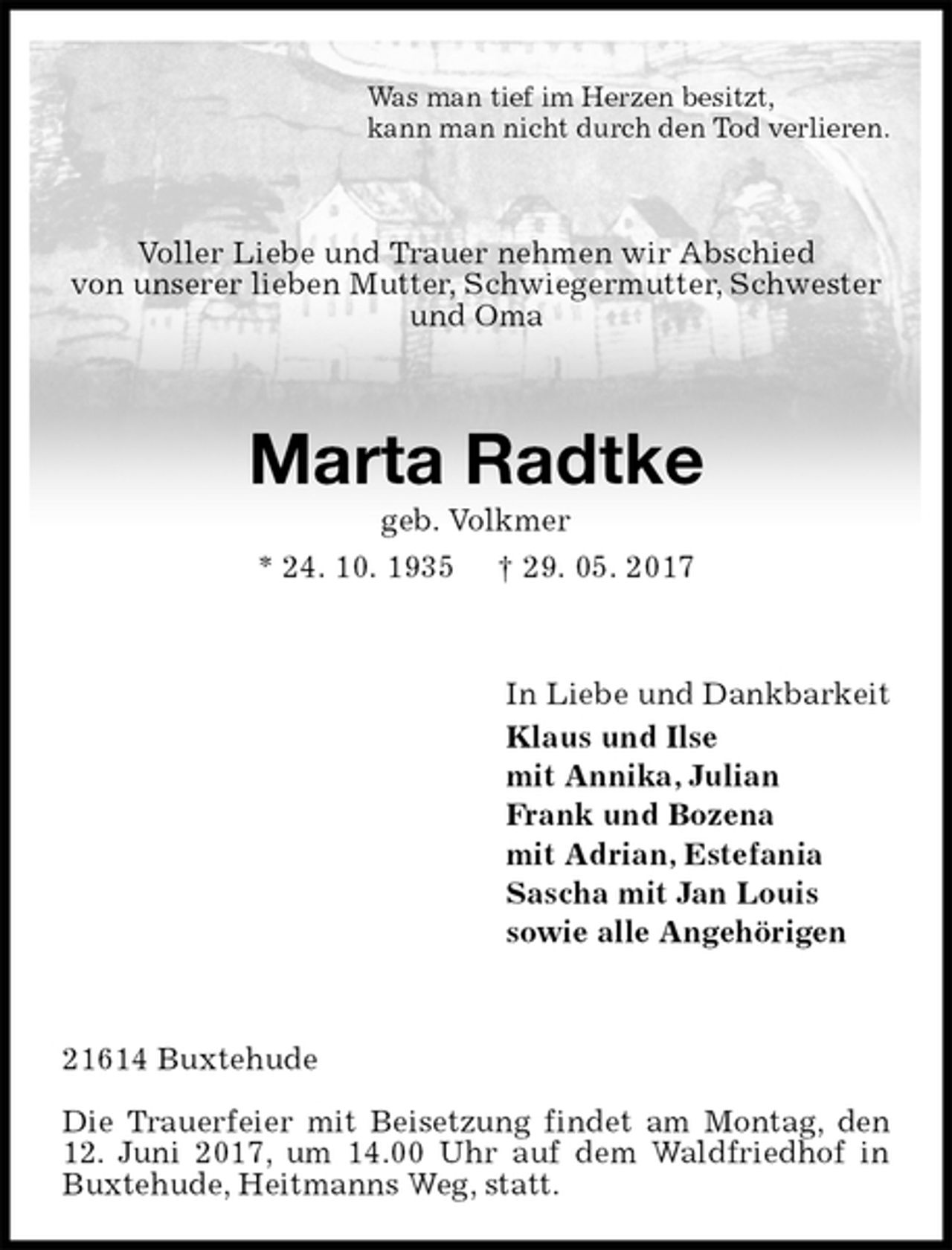 <p>Was man tief im Herzen besitzt,<br />kann man nicht durch den Tod verlieren.<br />Voller Liebe und Trauer nehmen wir Abschied<br />von unserer lieben Mutter, Schwiegermutter, Schwester und Oma<br />Marta Radtke<br />geb. Volkmer<br />* 24. 10. 1935 † 29. 05. 2017<br />In Liebe und Dankbarkeit<br />Klaus und Ilse<br />mit Annika, Julian<br />Frank und Bozena<br />mit Adrian, Estefania<br />Sascha mit Jan Louis<br />sowie alle Angehörigen<br />21614 Buxtehude</p><p>Die Trauerfeier mit Beisetzung findet am Montag, den 12. Juni 2017, um 14.00 Uhr auf dem Waldfriedhof in Buxtehude, Heitmanns Weg, statt.</p>