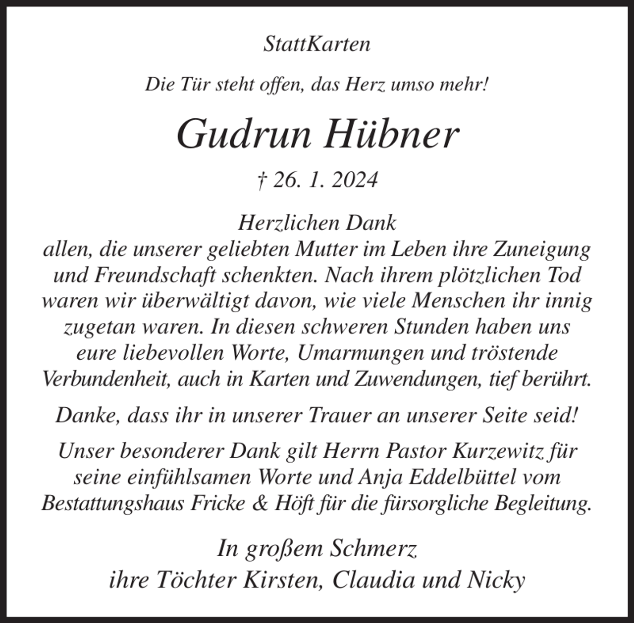 <p>StattKarten<br />Die Tür steht offen, das Herz umso mehr!<br />Gudrun Hübner<br />† 26. 1. 2024<br />Herzlichen Dank<br />allen, die unserer geliebten Mutter im Leben ihre Zuneigung und Freundschaft schenkten. Nach ihrem plötzlichen Tod waren wir überwältigt davon, wie viele Menschen ihr innig zugetan waren. In diesen schweren Stunden haben uns<br />eure liebevollen Worte, Umarmungen und tröstende<br />Verbundenheit, auch in Karten und Zuwendungen, tief berührt.<br />Danke, dass ihr in unserer Trauer an unserer Seite seid!<br />Unser besonderer Dank gilt Herrn Pastor Kurzewitz für seine einfühlsamen Worte und Anja Eddelbüttel vom<br />Bestattungshaus Fricke &amp; Höft für die fürsorgliche Begleitung.<br />In großem Schmerz<br />ihre Töchter Kirsten, Claudia und Nicky</p>