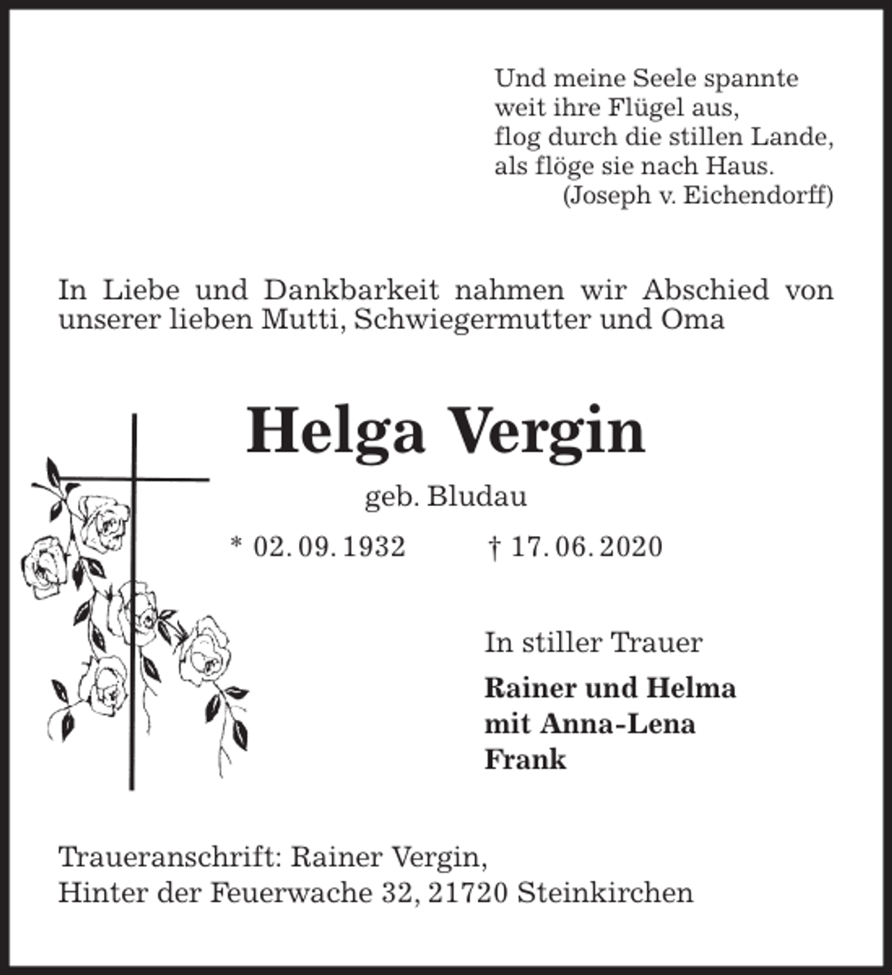<p>Und meine Seele spannte<br />weit ihre Flügel aus,<br />flog durch die stillen Lande,<br />als flöge sie nach Haus.<br />(Joseph v. Eichendorff)<br />In Liebe und Dankbarkeit nahmen wir Abschied von unserer lieben Mutti, Schwiegermutter und Oma<br />Helga Vergin<br />geb. Bludau<br />* 02. 09. 1932 † 17. 06. 2020<br />In stiller Trauer<br />Rainer und Helma<br />mit Anna-Lena<br />Frank<br />Traueranschrift: Rainer Vergin,<br />Hinter der Feuerwache 32, 21720 Steinkirchen</p>