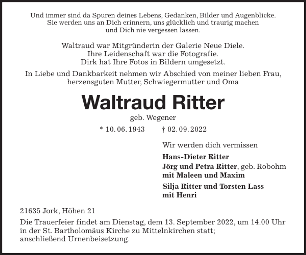 <p>Und immer sind da Spuren deines Lebens, Gedanken, Bilder und Augenblicke.<br />Sie werden uns an Dich erinnern, uns glücklich und traurig machen<br />und Dich nie vergessen lassen.<br />Waltraud war Mitgründerin der Galerie Neue Diele.<br />Ihre Leidenschaft war die Fotografie.<br />Dirk hat Ihre Fotos in Bildern umgesetzt.<br />In Liebe und Dankbarkeit nehmen wir Abschied von meiner lieben Frau, herzensguten Mutter, Schwiegermutter und Oma<br />Waltraud Ritter<br />geb. Wegener<br />* 10. 06. 1943 † 02. 09. 2022<br />Wir werden dich vermissen<br />Hans-Dieter Ritter<br />Jörg und Petra Ritter, geb. Robohm<br />mit Maleen und Maxim<br />Silja Ritter und Torsten Lass<br />mit Henri<br />21635 Jork, Höhen 21<br />Die Trauerfeier findet am Dienstag, dem 13. September 2022, um 14.00 Uhr in der St. Bartholomäus Kirche zu Mittelnkirchen statt;<br />anschließend Urnenbeisetzung.</p>