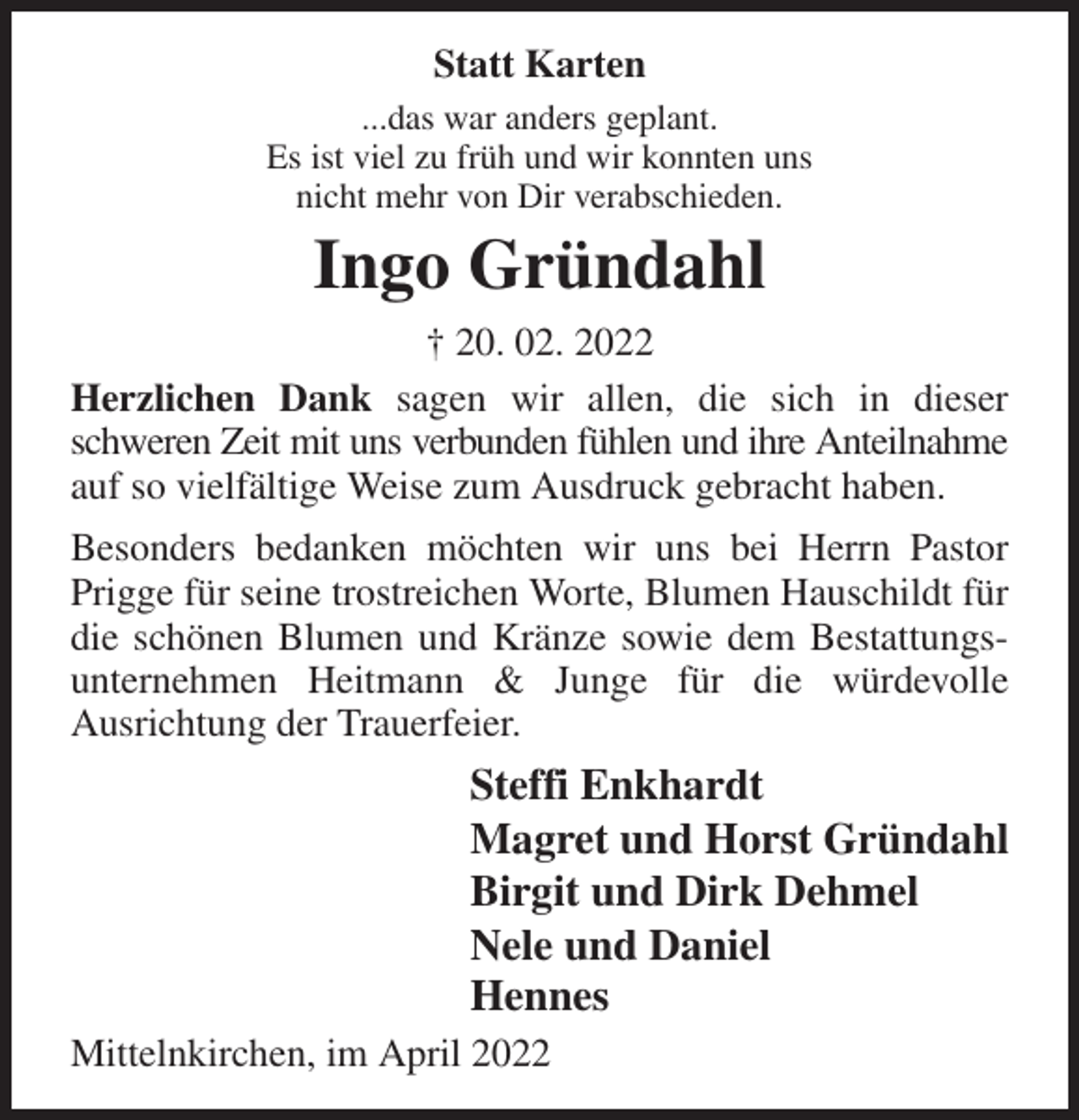 <p>Statt Karten<br />...das war anders geplant.<br />Es ist viel zu früh und wir konnten uns<br />nicht mehr von Dir verabschieden.<br />Ingo Gründahl<br />† 20. 02. 2022<br />Herzlichen Dank sagen wir allen, die sich in dieser schweren Zeit mit uns verbunden fühlen und ihre Anteilnahme<br />auf so vielfältige Weise zum Ausdruck gebracht haben.<br />Besonders bedanken möchten wir uns bei Herrn Pastor Prigge für seine trostreichen Worte, Blumen Hauschildt für die schönen Blumen und Kränze sowie dem Bestattungsunternehmen Heitmann &amp; Junge für die würdevolle<br />Ausrichtung der Trauerfeier.<br />Steffi Enkhardt<br />Magret und Horst Gründahl<br />Birgit und Dirk Dehmel<br />Nele und Daniel<br />Hennes<br />Mittelnkirchen, im April 2022</p>