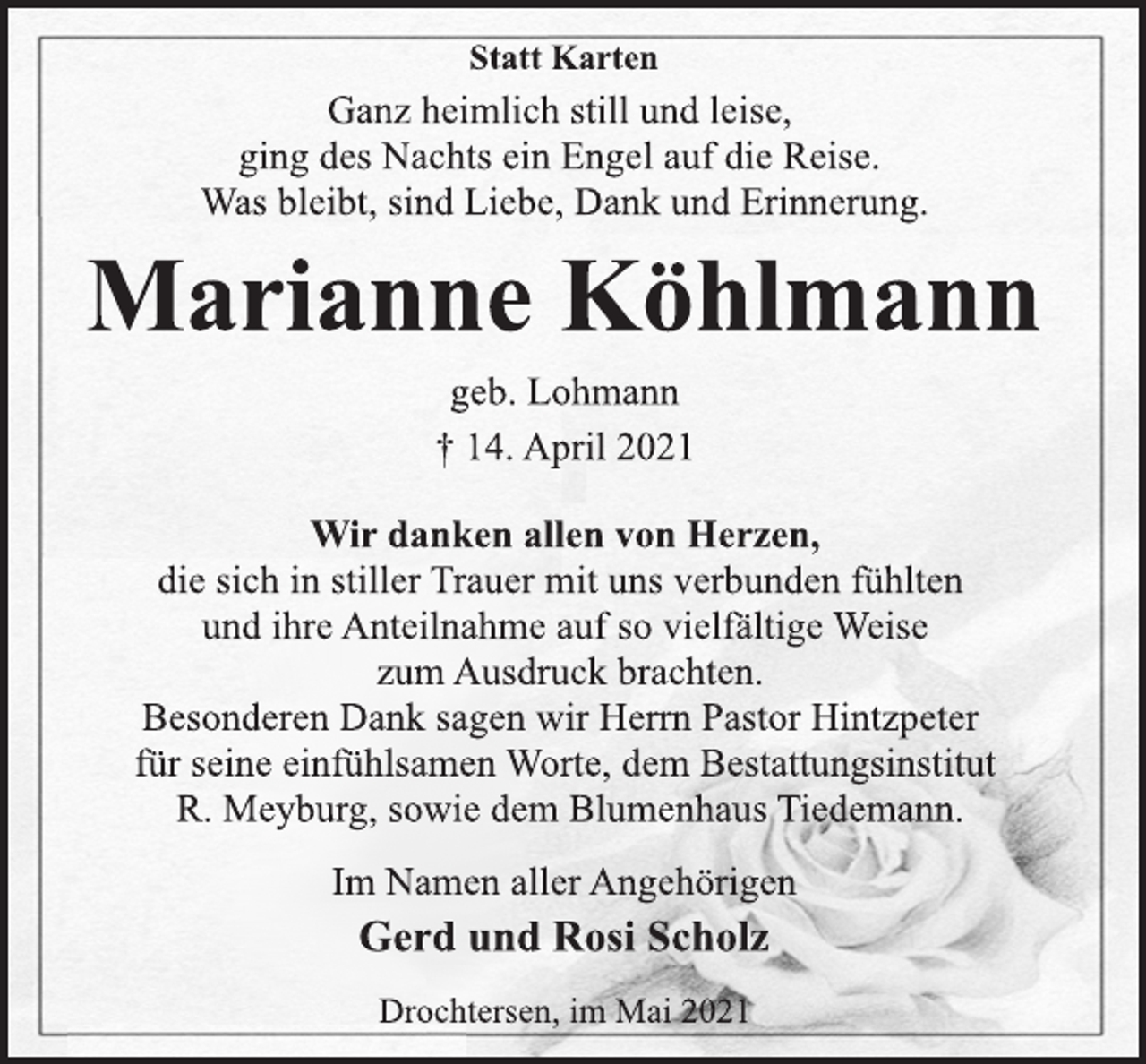 <p>Statt Karten<br />Ganz heimlich still und leise,<br />ging des Nachts ein Engel auf die Reise.<br />Was bleibt, sind Liebe, Dank und Erinnerung.<br />Marianne Köhlmann<br />geb. Lohmann<br />† 14. April 2021<br />Wir danken allen von Herzen,<br />die sich in stiller Trauer mit uns verbunden fühlten<br />und ihre Anteilnahme auf so vielfältige Weise<br />zum Ausdruck brachten.<br />Besonderen Dank sagen wir Herrn Pastor Hintzpeter<br />für seine einfühlsamen Worte, dem Bestattungsinstitut<br />R. Meyburg, sowie dem Blumenhaus Tiedemann.<br />Im Namen aller Angehörigen<br />Gerd und Rosi Scholz<br />Drochtersen, im Mai 2021</p>