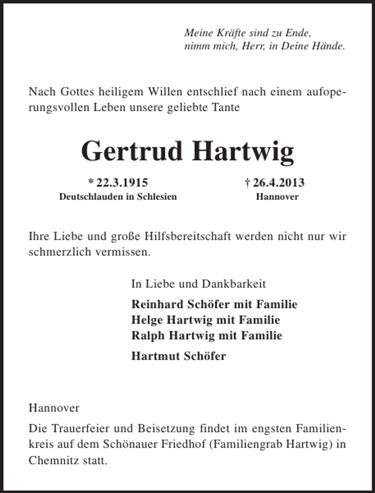 <p>Meine Kräfte sind zu Ende,<br />nimm mich, Herr, in Deine Hände.</p><p>Nach Gottes heiligem Willen entschlief nach einem aufoperungsvollen Leben unsere geliebte Tante</p><p>Gertrud Hartwig<br />* 22.3.1915</p><p>† 26.4.2013</p><p>Deutschlauden in Schlesien</p><p>Hannover</p><p>Ihre Liebe und große Hilfsbereitschaft werden nicht nur wir<br />schmerzlich vermissen.<br />In Liebe und Dankbarkeit<br />Reinhard Schöfer mit Familie<br />Helge Hartwig mit Familie<br />Ralph Hartwig mit Familie<br />Hartmut Schöfer</p><p>Hannover<br />Die Trauerfeier und Beisetzung findet im engsten Familienkreis auf dem Schönauer Friedhof (Familiengrab Hartwig) in<br />Chemnitz statt.</p>