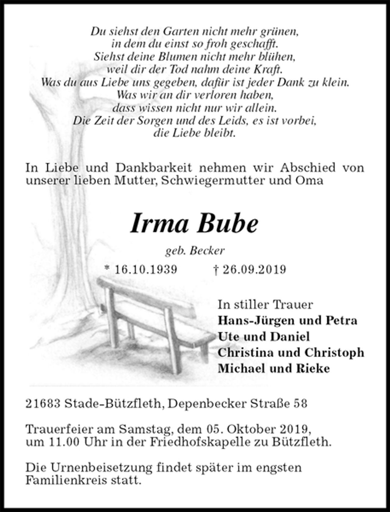 <p>Du siehst den Garten nicht mehr grünen,<br />in dem du einst so froh geschafft.<br />Siehst deine Blumen nicht mehr blühen,<br />weil dir der Tod nahm deine Kraft.<br />Was du aus Liebe uns gegeben, dafür ist jeder Dank zu klein.<br />Was wir an dir verloren haben,<br />dass wissen nicht nur wir allein.<br />Die Zeit der Sorgen und des Leids, es ist vorbei,<br />die Liebe bleibt.<br />In Liebe und Dankbarkeit nehmen wir Abschied von unserer lieben Mutter, Schwiegermutter und Oma<br />Irma Bube<br />geb. Becker<br />* 16.10.1939 † 26.09.2019<br />In stiller Trauer<br />Hans-Jürgen und Petra<br />Ute und Daniel<br />Christina und Christoph<br />Michael und Rieke<br />21683 Stade-Bützfleth, Depenbecker Straße 58</p><p>Trauerfeier am Samstag, dem 05. Oktober 2019,<br />um 11.00 Uhr in der Friedhofskapelle zu Bützfleth.</p><p>Die Urnenbeisetzung findet später im engsten<br />Familienkreis statt.</p>